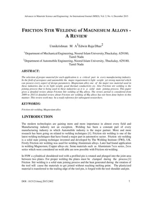 Advances in Materials Science and Engineering: An International Journal (MSEJ), Vol. 2, No. 4, December 2015
DOI : 10.5121/msej.2015.2402 7
FRICTION STIR WELDING of MAGNESIUM ALLOYS -
A REVIEW
Unnikrishnan M A1Edwin Raja Dhas2
1
Department of Mechanical Engineering, Noorul Islam University,Thuckalay, 629180,
Tamil Nadu
2
Department of Automobile Engineering, Noorul Islam University, Thuckalay, 629180,
Tamil Nadu
ABSTRACT:
The selection of proper material for each application is a critical part in every manufacturing industry.
In the field of aerospace and automobile the major requirement is light weight yet strong material which
can possess every aspect of design parameters. Magnesium alloy one of the major raw material used in
these industries due to its light weight, good thermal conductivity etc. Also Friction stir welding is the
joining process that is being used in these industries as it is a solid state joining process. This paper
gives a detailed review about Friction Stir welding of Mg alloys. The review period is considered from
2009 to 2015.A detailed review about Friction stir welding of Mg alloys has not been done before in this
manner. This review work may be a ready reference for subsequent researchers.
KEYWORDS:
Friction stir welding, Magnesium alloy
1.INTRODUCTION
The modern technologies are gaining more and more importance in almost every field and
Manufacturing industry not an exception. .Welding has been a constant part of every
manufacturing industry in which Automobile industry is the major partner. More and more
research has been going on related to welding techniques [1]. Friction stir welding is one of the
latest welding techniques that have found a major part in automotive sector. Friction stir welding
is a solid state joining technique invented and developed by The Welding Institute (TWI), UK.
Firstly Friction stir welding was used for welding Aluminium alloys. Later had found application
in welding Magnesium, Copper alloys etc. Some materials such as Aluminium 7xxx series, 2xxx
series which were considered un weld able are now possible with Friction stirwelding.
In FSW a cylindrical shouldered tool with a profiled pin is rotated and plunged into the joint area
between two plates. For proper welding the plates must be clamped during the process.[1]
Friction Stir welding is a solid state joining process and the heat generated during the rotation of
the tool will cause the materials to get joined without reaching melting point. The plasticized
material is transferred to the trailing edge of the tool pin, is forged with the tool shoulder and pin.
 