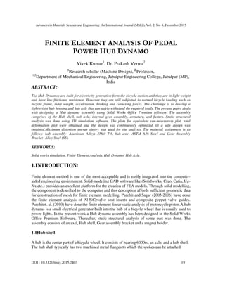Advances in Materials Science and Engineering: An International Journal (MSEJ), Vol. 2, No. 4, December 2015
DOI : 10.5121/msej.2015.2403 19
FINITE ELEMENT ANALYSIS OF PEDAL
POWER HUB DYNAMO
Vivek Kumar1
, Dr. Prakash Verma2
1
Research scholar (Machine Design), 2
Professor,
1,2
Department of Mechanical Engineering, Jabalpur Engineering College, Jabalpur (MP),
India
ABSTRACT:
The Hub Dynamos are built for electricity generation form the bicycle motion and they are in light weight
and have low frictional resistance. However they are still subjected to normal bicycle loading such as
bicycle frame, rider weight, acceleration, braking and cornering forces. The challenge is to develop a
lightweight hub housing and hub axle that can safely withstand the required loads. The present paper deals
with designing a Hub dynamo assembly using Solid Works Office Premium software. The assembly
comprises of the Hub shell, hub axle, internal gear assembly, armature, and fasters. Static structural
analysis was done using SW simulation software. The plots for equivalent von-misesstress plot, total
deformation plot were obtained and the design was continuously optimized till a safe design was
obtained.Maximum distortion energy theory was used for the analysis. The material assignment is as
follows: hub assembly- Aluminum Alloys 356.0 T-6, hub axle- ASTM A36 Steel and Gear Assembly
Bracket- Alloy Steel (SS).
KEYWORDS:
Solid works simulation, Finite Element Analysis, Hub Dynamo, Hub Axle.
1.INTRODUCTION:
Finite element method is one of the most acceptable and is easily integrated into the computer-
aided engineering environment. Solid-modeling CAD software like (Solidworks, Creo, Catia, Ug-
Nx etc.) provides an excellent platform for the creation of FEA models. Through solid modelling,
the component is described to the computer and this description affords sufficient geometric data
for construction of mesh for finite element modelling. Purohit and Sagar (2005-2006) have done
the finite element analysis of Al-SiCpvalve seat inserts and composite poppet valve guides.
Purohitet. al. (2010) have done the finite element linear static analysis of motorcycle piston.A hub
dynamo is a small electrical generator built into the hub of a bicycle wheel that is usually used to
power lights. In the present work a Hub dynamo assembly has been designed in the Solid Works
Office Premium Software. Thereafter, static structural analysis of some part was done. The
assembly consists of an axel, Hub shell, Gear assembly bracket and a magnet holder.
1.1Hub shell
A hub is the center part of a bicycle wheel. It consists of bearing 6000rs, an axle, and a hub shell.
The hub shell typically has two machined metal flanges to which the spokes can be attached.
 
