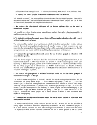 Operations Research and Applications : An International Journal (ORAJ), Vol.2, No.4, November 2015
11
1. To identify the future gadgets that can be used in education for students.
It is possible to identify the future gadgets that can be used for educational purposes for teachers
in teaching/instruction. The researcher investigated 234 available future gadgets that can be used
for educational purposes in teaching/instruction domain.
2. To explore the educational utilization of the future gadgets that can be used in
educational purpose.
It is possible to explore the educational uses of future gadgets for teacher-educators especially in
teaching/instruction domains.
3. To study the opinion of students about the use of future gadgets in education with respect
to their background variables.
The opinions of the teachers have been taken, in which most of the teachers have positive attitude
towards the use of future gadgets in education. It may be because of their awareness and keen
interest in the future gadgets that may effectively be used in teaching/instruction purposes thereby
saving time, cost and energy with the availability of course content to the masses.
4. To analyze the perceptions of students about the use of future gadgets in education with
respect to the gender.
From the above analysis of the tools about the utilization of future gadgets in education, it has
been found that about 16.59% male students and 23.03% of female students opined for the least
relevancy of the future gadgets, 32.01% male students and 25.71% of female students have found
that the future gadgets are of relevant use, and 51.68% male students and 51.25% of female
students have found that future gadgets to be of the highly relevant in terms of their utilization in
education with respect to gender.
5. To analyze the perceptions of teacher educators about the use of future gadgets in
education with respect to the age.
The analysis about the opinions of student’s towards the use of future gadgets revealed that the
for students age group below 20 yrs (15.54%), between age group (21-30) yrs (17.83%), and
above 30 yrs (33.33%) the future gadgets are found to be of least relevant in terms of their usage.
Similarly for age group below 20 yrs (32.01%), between age group (21-30) yrs (28.91%), and
above 30 yrs (30.20%) opined for the relevancy of future gadgets. The students belonging to age
group below 20 yrs (52.43%), between age group (21-30) yrs (53.25%), and above 30 yrs
(36.45%) believed that future gadgets are of mode relevant in terms of their utilization with
respect to the age group.
6. To analyze the perceptions of students about the use of future gadgets in education with
respect to the streams.
The analysis of the results clearly depicted that the 16.76%, 30.44% and 52.79% students of
having higher education in the field of Engineering, Computers, I.T. have found future gadgets to
be of least relevant, relevant and most relevant respectively in terms of educational utilization.
The higher education Science students found that the use of future gadgets is 18.75% (least
 