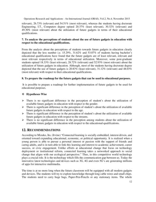 Operations Research and Applications : An International Journal (ORAJ), Vol.2, No.4, November 2015
12
relevant), 26.73% (relevant) and 54.51% (most relevant), whereas the students having doctorate
Engineering, I.T., Computers degree opined 20.37% (least relevant), 30.32% (relevant) and
49.30% (most relevant) about the utilization of future gadgets in terms of their educational
qualifications.
7. To analyze the perceptions of students about the use of future gadgets in education with
respect to the educational qualifications.
From the analysis about the perceptions of students towards future gadgets in education clearly
depicted that the less number i.e. 15.29%, 31.62% and 53.07% of students having bachelor’s
educational qualifications have found that the future gadgets are of least relevant, relevant and
most relevant respectively in terms of educational utilization. Moreover, some post-graduate
students opined 18.33% (least relevant), 28.72% (relevant) and 52.93% (most relevant) about the
utilization of future gadgets in education. Although, most of the students having doctorate degree
depicted that the use of future gadgets is 20.83% (least relevant), 31.12% (relevant) and 48.03%
(most relevant) with respect to their educational qualifications.
8. To prepare the roadmap for the future gadgets that can be used in educational purposes.
It is possible to prepare a roadmap for further implementation of future gadgets to be used for
educational purposes.
Hypotheses Wise
There is no significant difference in the perception of student’s about the utilization of
available future gadgets in education with respect to the gender.
There is significant difference in the perception of student’s about the utilization of available
future gadgets in education with respect to the age.
There is significant difference in the perception of student’s about the utilization of available
future gadgets in education with respect to the streams.
There is no significant difference in the perception among students about the utilization of
available future gadgets in education with respect to the educational-qualifications.
12. RECOMMENDATIONS
According to Mizuko, Ito, (Irvine) “Connected learning is socially embedded, interest-driven, and
oriented toward expanding educational, economic, or political opportunity. It is realized when a
young person is able to pursue a personal interest or passion with the support of friends and
caring adults, and is in turn able to link this learning and interest to academic achievement, career
success, or civic engagement. Unlike efforts at educational change that focus on technology
deployment or institutional reform, connected learning takes a networked approach to social
change that aligns with our ecological perspective.” Thus, in this competitive world technology
plays a crucial role. It is the technology which fills the communication gap between us. Today the
innovative latest technologies and devices such as 3G, 4G and even 5G’s are generating millions
of apps for interactive multimedia.
The time is at no more long when the future classroom will be equipped with all modern gadgets
and devices. The students will try to explore knowledge through long cable wires and small chips.
The students need to carry huge bags, Paper-Pen-Pencils or any stationary items. The whole
 