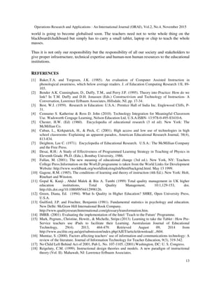 Operations Research and Applications : An International Journal (ORAJ), Vol.2, No.4, November 2015
13
world is going to become globalised soon. The teachers need not to write whole thing on the
blackboard/chalkboard but simply has to carry a small tablet, laptop or chip to teach the whole
masses.
Thus it is not only our responsibility but the responsibility of all our society and stakeholders to
give proper infrastructure, technical expertise and human-non human resources to the educational
institutions.
REFERENCES
[1] Baker,T.A. and Torgesen, J.K. (1985). An evaluation of Computer Assisted Instruction in
phonological awareness, which below average readers. J. of Education Computing Research 13L 89-
103.
[2] Bender A.K. Cunningham, D., Duffy, T.M., and Perry J.P. (1995). Theory into Practice: How do we
link? In T.M. Duffy and D.H. Jonassen (Eds.) Constructivism and Technology of Instruction- A
Conversation, Lawrence Erlbaum Associates, Hillsdale, NJ, pp. 17-34.
[3] Best, W.J. (1959). Research in Education: U.S.A.: Prentice Hall of India Inc. Englewood Cliffs, P-
31.
[4] Cennamo S. Katherine & Ross D. John (2010). Technology Integration for Meaningful Classroom
Use. Wadsworth Cengage Learning, Nelson Education Ltd, U.S.A.ISBN- 13:978-0-495-83410-6.
[5] Chester, H.W. (Ed) (1960). Encyclopedia of educational research (3 rd ed). New York: The
McMillian Co.
[6] Cuban, L., Kirkpatrick, H., & Peck, C. (2001). High access and low use of technologies in high
school classrooms: Explaining an apparent paradox, American Educational Research Journal, 38(4),
813-834.
[7] Deighton, Lee C. (1971). Encyclopedia of Educational Research. U.S.A.: The McMillian Company
and the Free Press.
[8] Desai, R.H.: A Study of Effectiveness of Programmed Learning Strategy in Teaching of Physics in
Eleventh Grade. Ph.D. (Edu.), Bombay University, 1986.
[9] Fullan, M. (2001). The new meaning of educational change (3rd ed.). New York, NY: Teachers
College Press.Information on the WorLD programme is taken from the World Links for Development
Website: http://www.worldbank.org/worldlinks/english/html/backgrnd.html. May 13 1999.
[10] Gagene, R.M. (1985). The conditions of learning and theory of instruction (4th Ed.). New York: Holt,
Rinehart and Winston.
[11] Gopal K. Kanji , Abdul Malek & Bin A. Tambi (1999) Total quality management in UK higher
education institutions, Total Quality Management, 10:1,129-153, doi.
http://dx.doi.org/10.1080/0954412998126.
[12] Green, Diana, Ed. (1994). What Is Quality in Higher Education? SHRE, Open University Press,
U.S.A.
[13] Guilford, J.P. and Fruchter, Benjamin (1981). Fundamental statistics in psychology and education.
New Delhi: McGraw Hill International Book Company.
http://www.qualityresearchinternational.com/glossary/transformation.htm.
[14] IMRB. (2001). Evaluating the implementation of the Intel ‘Teach to the Future’ Programme.
[15] Mark, Pegrum., Christine, Howitt., & Michelle, Stripe.(2013). Learning to take the Tablet : How Pre-
Service teachers use iPads to facilitate their Learning. Australasian Journal of Educational
Technology, 29(4). 2013, 464-479. Retrieved August 09, 2014 from
http://www.ascilite.org.au/ajet/submission/index.php/AJET/article/download/.../604.
[16] Mumtaz, S. (2000). Factors affecting teachers’ use of information and communications technology: A
review of the literature. Journal of Information Technology for Teacher Education, 9(3), 319-342.
[17] No Child Left Behind Act of 2001, Pub L. No. 107-1105. (2001).Washington, DC: U. S. Congress.
[18] Reigeluty, C.M. (1999). Instructional design theories and models. A new paradigm of instructional
theory (Vol. II). Mahawah, NJ: Lawrence Erlbaum Associates.
 