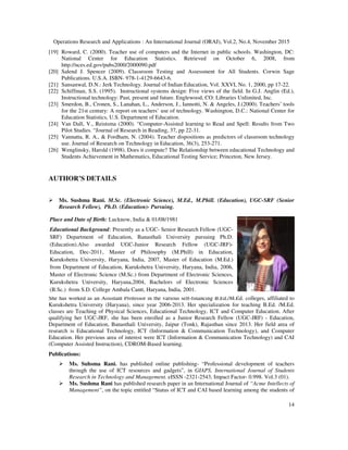 Operations Research and Applications : An International Journal (ORAJ), Vol.2, No.4, November 2015
14
[19] Roward, C. (2000). Teacher use of computers and the Internet in public schools. Washington, DC:
National Center for Education Statistics. Retrieved on October 6, 2008, from
http://nces.ed.gov/pubs2000/2000090.pdf
[20] Salend J. Spencer (2009). Classroom Testing and Assessment for All Students. Corwin Sage
Publications. U.S.A. ISBN- 978-1-4129-6643-6.
[21] Sansanwal, D.N.: Jerk Technology. Journal of Indian Education, Vol. XXVI, No. 1, 2000, pp 17-22.
[22] Schiffman, S.S. (1995). Instructional systems design: Five views of the field. In G.J. Anglin (Ed.),
Instructional technology: Past, present and future. Englewood, CO: Libraries Unlimited, Inc.
[23] Smerdon, B., Cronen, S., Lanahan, L., Anderson, J., Iannotti, N. & Angeles, J.(2000). Teachers’ tools
for the 21st century: A report on teachers’ use of technology. Washington, D.C.: National Center for
Education Statistics, U.S. Department of Education.
[24] Van Dall, V., Reistsma (2000). “Computer-Assisted learning to Read and Spell: Results from Two
Pilot Studies. “Journal of Research in Reading, 37, pp 22-31.
[25] Vannatta, R. A., & Fordham, N. (2004). Teacher dispositions as predictors of classroom technology
use. Journal of Research on Technology in Education, 36(3), 253-271.
[26] Wenglinsky, Harold (1998). Does it compute? The Relationship between educational Technology and
Students Achievement in Mathematics, Educational Testing Service; Princeton, New Jersey.
AUTHOR’S DETAILS
Ms. Sushma Rani. M.Sc. (Electronic Science), M.Ed., M.Phill. (Education), UGC-SRF (Senior
Research Fellow), Ph.D. (Education)- Pursuing.
She has worked as an Assistant Professor in the various self-financing B.Ed./M.Ed. colleges, affiliated to
Kurukshetra University (Haryana), since year 2006-2013. Her specialization for teaching B.Ed. /M.Ed.
classes are Teaching of Physical Sciences, Educational Technology, ICT and Computer Education. After
qualifying her UGC-JRF, she has been enrolled as a Junior Research Fellow (UGC-JRF) - Education,
Department of Education, Banasthali University, Jaipur (Tonk), Rajasthan since 2013. Her field area of
research is Educational Technology, ICT (Information & Communication Technology), and Computer
Education. Her previous area of interest were ICT (Information & Communication Technology) and CAI
(Computer Assisted Instruction), CDROM-Based learning.
Publications:
Ms. Suhsma Rani. has published online publishing- “Professional development of teachers
through the use of ICT resources and gadgets”, in GIAPS, International Journal of Students
Research in Technology and Management. eISSN -2321-2543, Impact Factor- 0.998. Vol.3 (01).
Ms. Sushma Rani has published research paper in an International Journal of “Acme Intellects of
Management”, on the topic entitled “Status of ICT and CAI based learning among the students of
Place and Date of Birth: Lucknow, India & 01/08/1981
Educational Background: Presently as a UGC- Senior Research Fellow (UGC-
SRF) Department of Education, Banasthali University pursuing Ph.D.
(Education).Also awarded UGC-Junior Research Fellow (UGC-JRF)-
Education, Dec-2011, Master of Philosophy (M.Phill) in Education,
Kurukshetra University, Haryana, India, 2007, Master of Education (M.Ed.)
from Department of Education, Kurukshetra University, Haryana, India, 2006,
Master of Electronic Science (M.Sc.) from Department of Electronic Sciences,
Kurukshetra University, Haryana,2004, Bachelors of Electronic Sciences
(B.Sc.) from S.D. College Ambala Cantt, Haryana, India, 2001.
 