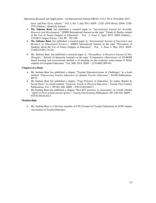 Operations Research and Applications : An International Journal (ORAJ), Vol.2, No.4, November 2015
15
Govt. and Non- Govt. schools.” Vol. 3, No. 3, July 2013. ISSN - 2320 -2939 (Print), ISSN- 2320-
2793 (Online) - Quarterly Journal.
Ms. Suhsma Rani. has published a research paper in “International Journal for Scientific
Research and Development,” IJSRD International Journal on the topic “Trends in Studies related
to the Use of Future Gadgets in Education”. Vol. 3, Issue 2, April 2015. ISSN (Online) -
23210613. Impact Factor- 1.82. PP. 102-108.
Ms. Suhsma Rani. has published a research paper in “International Journal of Innovation and
Research in Educational Sciences,” IJIRES International Journal on the topic “Perception of
Students about the Use of Future Gadgets in Education”. Vol. 2, Issue 3, May 2015. ISSN-
23495219.PP-175-181.
Ms. Suhsma Rani. has published a research paper in “Parepakhya- A Research Journal of New
Thoughts,” Journal (A Quarterly Journal) on the topic “Comparative effectiveness of CD-ROM
based learning and conventional method o of teaching on the academic achievement of B.Ed.
students in Computer Education.” Vol. XIII, 2014. ISSN: - 2278-0602 (PP-49).
Chapters in a Book
Ms Sushma Rani has published a chapter “Teacher Education-Issues & Challenges” in a book
entitled “Empowering Teacher Educators for Quality Teacher Education”, SAAD Publications.
PP-75.
Ms Sushma Rani has published a chapter “Yoga Practices in Education- To reduce Burden &
Social Stress” in a book entitled “Futuristic Trends in Physical Education”, Twenty First Century
Publications, Vol. 1. PP-401-406. ISBN: - 978-93-8014462-7.
Ms Sushma Rani has published a chapter “Best ICT practices in classrooms” in a book entitled
“IQAC-A Pivot of Educational Spokes”, Twenty First Century Publications. PP- 240-248. ISBN: -
978-93-80144-82-5.
Memberships
Ms. Sushma Rani is a life-time member of CTE (Council of Teacher Education) & IATE (Indian
Association of Teacher Educator).
 