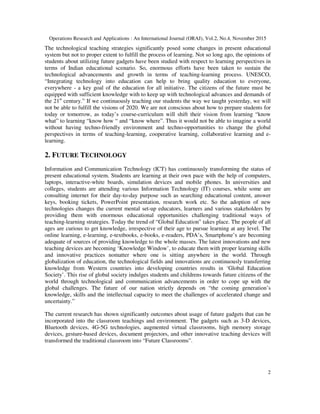 Operations Research and Applications : An International Journal (ORAJ), Vol.2, No.4, November 2015
2
The technological teaching strategies significantly posed some changes in present educational
system but not to proper extent to fulfill the process of learning. Not so long ago, the opinions of
students about utilizing future gadgets have been studied with respect to learning perspectives in
terms of Indian educational scenario. So, enormous efforts have been taken to sustain the
technological advancements and growth in terms of teaching-learning process. UNESCO,
“Integrating technology into education can help to bring quality education to everyone,
everywhere - a key goal of the education for all initiative. The citizens of the future must be
equipped with sufficient knowledge with to keep up with technological advances and demands of
the 21st
century.” If we continuously teaching our students the way we taught yesterday, we will
not be able to fulfill the visions of 2020. We are not conscious about how to prepare students for
today or tomorrow, as today’s course-curriculum will shift their vision from learning “know
what” to learning “know how “ and “know where”. Thus it would not be able to imagine a world
without having techno-friendly environment and techno-opportunities to change the global
perspectives in terms of teaching-learning, cooperative learning, collaborative learning and e-
learning.
2. FUTURE TECHNOLOGY
Information and Communication Technology (ICT) has continuously transforming the status of
present educational system. Students are learning at their own pace with the help of computers,
laptops, interactive-white boards, simulation devices and mobile phones. In universities and
colleges, students are attending various Information Technology (IT) courses, while some are
consulting internet for their day-to-day purpose such as searching educational content, answer
keys, booking tickets, PowerPoint presentation, research work etc. So the adoption of new
technologies changes the current mental set-up educators, learners and various stakeholders by
providing them with enormous educational opportunities challenging traditional ways of
teaching-learning strategies. Today the trend of “Global Education” takes place. The people of all
ages are curious to get knowledge, irrespective of their age to pursue learning at any level. The
online learning, e-learning, e-textbooks, e-books, e-readers, PDA’s, Smartphone’s are becoming
adequate of sources of providing knowledge to the whole masses. The latest innovations and new
teaching devices are becoming ‘Knowledge Window’, to educate them with proper learning skills
and innovative practices nomatter where one is sitting anywhere in the world. Through
globalization of education, the technological fields and innovations are continuously transferring
knowledge from Western countries into developing countries results in ‘Global Education
Society’. This rise of global society indulges students and childrens towards future citizens of the
world through technological and communication advancements in order to cope up with the
global challenges. The future of our nation strictly depends on “the coming generation’s
knowledge, skills and the intellectual capacity to meet the challenges of accelerated change and
uncertainty.”
The current research has shown significantly outcomes about usage of future gadgets that can be
incorporated into the classroom teachings and environment. The gadgets such as 3-D devices,
Bluetooth devices, 4G-5G technologies, augmented virtual classrooms, high memory storage
devices, gesture-based devices, document projectors, and other innovative teaching devices will
transformed the traditional classroom into “Future Classrooms”.
 