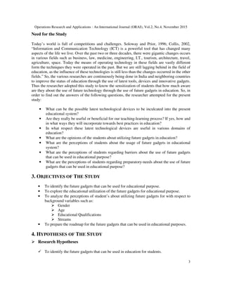 Operations Research and Applications : An International Journal (ORAJ), Vol.2, No.4, November 2015
3
Need for the Study
Today’s world is full of competitions and challenges. Soloway and Prior, 1996; Collis, 2002,
“Information and Communication Technology (ICT) is a powerful tool that has changed many
aspects of the life we live. Over the past two or three decades, there were gigantic changes occurs
in various fields such as business, law, medicine, engineering, I.T., tourism, architecture, travel,
agriculture, space. Today the means of operating technology in these fields are vastly different
form the techniques they were operated in the past. But we are still lagging behind in the field of
education, as the influence of these technologies is still less than the changes occurred in the other
fields.” So, the various researches are continuously being done in India and neighboring countries
to improve the status of education through the use of latest tools, devices and innovative gadgets.
Thus the researcher adopted this study to know the sensitization of students that how much aware
are they about the use of future technology through the use of future gadgets in education. So, in
order to find out the answers of the following questions, the researcher attempted for the present
study:
• What can be the possible latest technological devices to be inculcated into the present
educational system?
• Are they really be useful or beneficial for our teaching-learning process? If yes, how and
in what ways they will incorporate towards best practices in education?
• In what respect these latest technological devices are useful in various domains of
education?
• What are the opinions of the students about utilizing future gadgets in education?
• What are the perceptions of students about the usage of future gadgets in educational
system?
• What are the perceptions of students regarding barriers about the use of future gadgets
that can be used in educational purpose?
• What are the perceptions of students regarding preparatory-needs about the use of future
gadgets that can be used in educational purpose?
3. OBJECTIVES OF THE STUDY
• To identify the future gadgets that can be used for educational purpose.
• To explore the educational utilization of the future gadgets for educational purpose.
• To analyze the perceptions of student’s about utilizing future gadgets for with respect to
background variables such as:
Gender
Age
Educational Qualifications
Streams
• To prepare the roadmap for the future gadgets that can be used in educational purposes.
4. HYPOTHESES OF THE STUDY
Research Hypotheses
To identify the future gadgets that can be used in education for students.
 