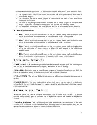 Operations Research and Applications : An International Journal (ORAJ), Vol.2, No.4, November 2015
4
To explore and list out the educational utilization of the future gadgets that can be used in
educational purpose.
To categorize the use of future gadgets in education on the basis of their educational
utilization in education.
To analyze the perception of students about the use of future gadgets in education with
respect to personal variables such as gender, age, streams and teaching classes.
To prepare the roadmap for the future gadgets that can be used in educational purposes.
Null Hypotheses (H0)
H01. There is no significant difference in the perceptions among students in education
about the utilization of future gadgets in education with respect to the gender.
H02. There is no significant difference in the perceptions among students in education
about the utilization of future gadgets in education with respect to the age.
H03. There is no significant difference in the perceptions among students in education
about the utilization of future gadgets in education with respect to the educational
qualifications.
H04. There is no significant difference in the perceptions among students in education
about the utilization of future gadgets in education with respect to the Streams.
5. OPERATIONAL DEFINITIONS
FUTURE GADGETS: The Future gadgets referred to all those devices, tools and teaching aids
that may not be used in Indian scenario or partly being used as sign of novelty.
EDUCATION: Education may be termed as the process of imparting knowledge and skills for
overall development. It may be formal, non-formal, and in-formal education.
UPGRADATION: The process, skill or art of raising or uplifting any situation, phenomenon or
activity.
STAKEHOLDERS: The word stakeholders refers to all those who are directly or indirectly
involved with the process of education i.e. students, teachers, administrators, principals, gadget-
experts, parents etc.
6. VARIABLES USED IN THE STUDY
A concept which can take on different quantitative value is called as a variable. The present
research study has two types of variables one is dependent variable and another is independent
variable.
Dependent Variables: One variable depends upon the other or is a consequence of the other
variable; it is termed as the dependent variable. The dependent variables in this study are the
perception of students about the use of future gadgets in education.
 