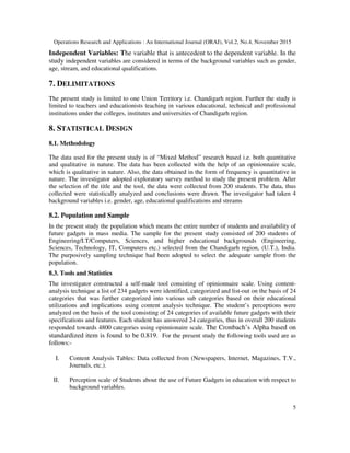 Operations Research and Applications : An International Journal (ORAJ), Vol.2, No.4, November 2015
5
Independent Variables: The variable that is antecedent to the dependent variable. In the
study independent variables are considered in terms of the background variables such as gender,
age, stream, and educational qualifications.
7. DELIMITATIONS
The present study is limited to one Union Territory i.e. Chandigarh region. Further the study is
limited to teachers and educationists teaching in various educational, technical and professional
institutions under the colleges, institutes and universities of Chandigarh region.
8. STATISTICAL DESIGN
8.1. Methodology
The data used for the present study is of “Mixed Method” research based i.e. both quantitative
and qualitative in nature. The data has been collected with the help of an opinionnaire scale,
which is qualitative in nature. Also, the data obtained in the form of frequency is quantitative in
nature. The investigator adopted exploratory survey method to study the present problem. After
the selection of the title and the tool, the data were collected from 200 students. The data, thus
collected were statistically analyzed and conclusions were drawn. The investigator had taken 4
background variables i.e. gender, age, educational qualifications and streams
8.2. Population and Sample
In the present study the population which means the entire number of students and availability of
future gadgets in mass media. The sample for the present study consisted of 200 students of
Engineering/I.T/Computers, Sciences, and higher educational backgrounds (Engineering,
Sciences, Technology, IT, Computers etc.) selected from the Chandigarh region, (U.T.), India.
The purposively sampling technique had been adopted to select the adequate sample from the
population.
8.3. Tools and Statistics
The investigator constructed a self-made tool consisting of opinionnaire scale. Using content-
analysis technique a list of 234 gadgets were identified, categorized and list-out on the basis of 24
categories that was further categorized into various sub categories based on their educational
utilizations and implications using content analysis technique. The student’s perceptions were
analyzed on the basis of the tool consisting of 24 categories of available future gadgets with their
specifications and features. Each student has answered 24 categories, thus in overall 200 students
responded towards 4800 categories using opinnionaire scale. The Cronbach’s Alpha based on
standardized item is found to be 0.819. For the present study the following tools used are as
follows:-
I. Content Analysis Tables: Data collected from (Newspapers, Internet, Magazines, T.V.,
Journals, etc.).
II. Perception scale of Students about the use of Future Gadgets in education with respect to
background variables.
 