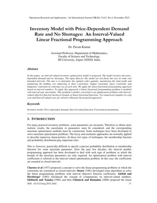 Operations Research and Applications : An International Journal (ORAJ), Vol.2, No.4, November 2015
DOI : 10.5121/oraj.2015.2402 17
Inventory Model with Price-Dependent Demand
Rate and No Shortages: An Interval-Valued
Linear Fractional Programming Approach
Dr. Pavan Kumar
Assistant Professor, Department of Mathematics,
Faculty of Science and Technology,
IIS University, Jaipur-302020, India.
Abstract
In this paper, an interval-valued inventory optimization model is proposed. The model involves the price-
dependent demand and no shortages. The input data for this model are not fixed, but vary in some real
bounded intervals. The aim is to determine the optimal order quantity, maximizing the total profit and
minimizing the holding cost subjecting to three constraints: budget constraint, space constraint, and
budgetary constraint on ordering cost of each item. We apply the linear fractional programming approach
based on interval numbers. To apply this approach, a linear fractional programming problem is modeled
with interval type uncertainty. This problem is further converted to an optimization problem with interval-
valued objective function having its bounds as linear fractional functions. Two numerical examples in crisp
case and interval-valued case are solved to illustrate the proposed approach.
Keywords
Inventory model, Price-dependent demand, Interval-valued function, Fractional programming.
1. INTRODUCTION
For many practical inventory problems, some parameters are uncertain. Therefore to obtain more
realistic results, the uncertainty in parameters must be considered, and the corresponding
uncertain optimization methods must be constructed. Some techniques have been developed to
solve uncertain optimization problems. The fuzzy and stochastic approaches are normally applied
to describe imprecise characteristics. In these two types of techniques, the membership function
and probability distribution play important roles.
This is, however, practically difficult to specify a precise probability distribution or membership
function for some uncertain parameter. Over the past few decades, the interval number
programming approach has been developed to deal with such type of problems in which the
bounds of the uncertain parameters are only required. An optimization problem with interval
coefficients is referred as the interval-valued optimization problem. In this case, the coefficients
are assumed as closed intervals.
Charnes et al (1977) proposed a concept to solve the linear programming problems in which the
constraints are considered as closed intervals. Steuer (1981) developed some algorithms to solve
the linear programming problems with interval objective function coefficients. Alefeld and
Herzberger (1983) introduced the concept of computations on interval-valued numbers.
Ishibuchi and Tanaka (1990), and then Chinneck and Ramadan (2000) proposed the linear
 