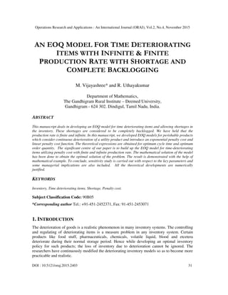 Operations Research and Applications : An International Journal (ORAJ), Vol.2, No.4, November 2015
DOI : 10.5121/oraj.2015.2403 31
AN EOQ MODEL FOR TIME DETERIORATING
ITEMS WITH INFINITE & FINITE
PRODUCTION RATE WITH SHORTAGE AND
COMPLETE BACKLOGGING
M. Vijayashree* and R. Uthayakumar
Department of Mathematics,
The Gandhigram Rural Institute – Deemed University,
Gandhigram - 624 302. Dindigul, Tamil Nadu, India.
ABSTRACT
This manuscript deals in developing an EOQ model for time deteriorating items and allowing shortages in
the inventory. These shortages are considered to be completely backlogged. We have held that the
production rate is finite and infinite. In this manuscript, we developed EOQ models for perishable products
which consider continuous deterioration of a utility product and introduce an exponential penalty cost and
linear penalty cost function. The theoretical expressions are obtained for optimum cycle time and optimum
order quantity. The significant centre of our paper is to build up the EOQ model for time-deteriorating
items utilizing penalty cost with finite and infinite production rate. The mathematical solution of the model
has been done to obtain the optimal solution of the problem. The result is demonstrated with the help of
mathematical example. To conclude, sensitivity study is carried out with respect to the key parameters and
some managerial implications are also included. All the theoretical developments are numerically
justified.
KEYWORDS
Inventory, Time deteriorating items, Shortage, Penalty cost.
Subject Classification Code: 90B05
*Corresponding author Tel.: +91-451-2452371, Fax: 91-451-2453071
1. INTRODUCTION
The deterioration of goods is a realistic phenomenon in many inventory systems. The controlling
and regulating of deteriorating items is a measure problem in any inventory system. Certain
products like food stuff, pharmaceuticals, chemicals, volatile liquid, blood and etcetera
deteriorate during their normal storage period. Hence while developing an optimal inventory
policy for such products; the loss of inventory due to deterioration cannot be ignored. The
researchers have continuously modified the deteriorating inventory models so as to become more
practicable and realistic.
 