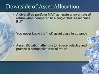 12
Downside of Asset Allocation
• A diversified portfolio MAY generate a lower rate of
return when compared to a single “hot” asset class
BUT
• You never know the “hot” asset class in advance
• Asset allocation attempts to reduce volatility and
provide a competitive rate of return
 