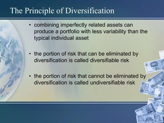 The Principle of Diversification
• combining imperfectly related assets can
produce a portfolio with less variability than the
typical individual asset
• the portion of risk that can be eliminated by
diversification is called diversifiable risk
• the portion of risk that cannot be eliminated by
diversification is called undiversifiable risk
 