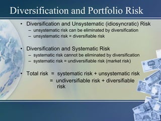 Diversification and Portfolio Risk
• Diversification and Unsystematic (idiosyncratic) Risk
– unsystematic risk can be eliminated by diversification
– unsystematic risk = diversifiable risk
• Diversification and Systematic Risk
– systematic risk cannot be eliminated by diversification
– systematic risk = undiversifiable risk (market risk)
• Total risk = systematic risk + unsystematic risk
= undiversifiable risk + diversifiable
risk
 