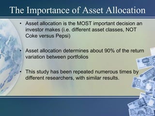 9
The Importance of Asset Allocation
• Asset allocation is the MOST important decision an
investor makes (i.e. different asset classes, NOT
Coke versus Pepsi)
• Asset allocation determines about 90% of the return
variation between portfolios
• This study has been repeated numerous times by
different researchers, with similar results.
 