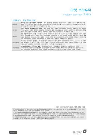 마켓 브라우저
고객상품본부 컨텐츠지원부
+
Daily
[ 시장돋보기 금일 증권사 시황 ]
대신증권
주식시장 키워드는 경기모멘텀에 따른 차별화 향후 경기에 대한 불안감이 클 때는 투자자들이 ‘실적의 가시성’을 종목 선택의 가장
중요한 기준으로 여기지만, 향후 경기에 대한 기대감이 커진다면 이 기준도 바뀌게 될 것. 이전과 같이 실적의 가시성을 확인하기 보다는
오히려 값싼 주식 찾기에 시장이 몰두할 가능성이 크다는 판단
대우증권
신흥국 외환시장, 무더위에도 여전히 찬바람 호주, 브라질, 인도 등 신흥국 성장을 대변하는 국가 통화의 약세가 지속. 이는 경상수지
적자와 높은 외채 비중 및 중국 경기 둔화에 따른 우려가 반영된 결과. 외환시장의 신호를 보아 결국 선진국 주도의 경기 모멘텀에 주목할
필요가 있고, 이 경우 선진국(유럽, 미국)수출 비중이 높은 자동차, 선박, 가전, 무선통신기기에 대한 관심 유효
삼성증권
일본 자동차와 G2 IT의 시사점 각국 증시 및 섹터별 성과를 비교해 본 결과 두 가지 의미 있는 시사점을 발견했는데, 1) 한국 자동차
업종의 Pull-Back 가능성, 2) 중저가 스마트폰과 소프트웨어 모멘텀 부각임. 즉, 단기 반등 이후 차익 매물 출회 가능성과 엔/달러 환율
흐름을 감안한다면 단기적으로는 자동차 업종의 추가 반등 여력은 제한적이라고 판단되며, 중저가 스마트폰 모멘텀이 지속된다면 IT업
종의 의미있는 반등도 쉽지 않은 상황이라고 판단.(단, 중저가 스마트폰 관련 부품 업체들은 지속적 관심 필요)
한국투자증권
Peak Oil, 원유 수요가 감소한다 미 연준 출구전략 우려는 이머징 증시, 원자재 중장기 할인요인. 더불어 Economist 는 자동차
연비 개선과 쉐일가스 붐 등으로 인해 중장기적으로 원유 수요가 감소할 것이라고 전망하는 등 원유 가격 하락 가능성은 점증 중. 브라질
헤알화, 호주 달러에 대한 공격적인 매도 포지션은 원자재 추가 약세를 반영하고 있다고 판단.
우리투자증권
KOSDAQ시장에 대한 꾸준한 관심 필요 중소형주의 실적발표가 본격화되고 있어 종목별 변동성 확대 가능성에는 꾸준히
대비해야겠지만, KOSDAQ시장과 중소형주 중심의 대응전략 역시 지속해 나갈 필요. 특히 본격적인 실적시즌 진입을 감안하는 동시에
향후 성장 모멘텀을 확보해가고 있는 업종 및 종목 중심 대응이 바람직(IT하드웨어, 음식료/담배, 전기/전자, 인터넷, 반도체 등)
* 작성자: 최진, 김재연, 유용덕, 김상은, 이영준, 윤준성, 이동엽
ᆞ본 자료(마켓 브라우저)는 특정 금융투자상품의 가치에 대한 주장이나 예측을 목적으로 하는 조사분석자료가 아니며, 임ᆞ직원 또는 고객에게 도움을 주기 위하여 작성된
것입니다. 본 자료에 대한 저작권은 당사에 있으며, 무단전재 및 재배포를 금지합니다.
ᆞ본 자료를 활용하여 고객에게 투자권유를 하고자 하는 경우 금융투자상품에 대한 투자위험을 사전에 숙지하고, 고객의 투자성향, 투자경험, 투자목적 등에 비추어 해당
고객에게 적합한 금융투자상품인지 여부를 확인하여 주시기 바라며, 설명의무 이행을 위한 투자설명서 또는 설명서를 교부하여 주시기 바랍니다. 또한 고객 “파생상품등”
에 대한 투자가 적정하지 아니한 경우에는 그 사실을 알리고, 해당 고객으로부터 서명, 기명날인, 녹취 등의 방법으로 확인을 받으시기 바랍니다.
ᆞ본 자료의 정확성과 신뢰성을 확보하기 위하여 공시자료, 금융투자회사의 조사분석자료, 신뢰할만한 기구 등이 발표한 자료를 기반으로 하였으나, 본 자료를 이용하여
투자권유를 하고자 하는 경우 본 자료의 작성자에게 그 정확성과 신뢰성을 확인하시기 바랍니다.
 