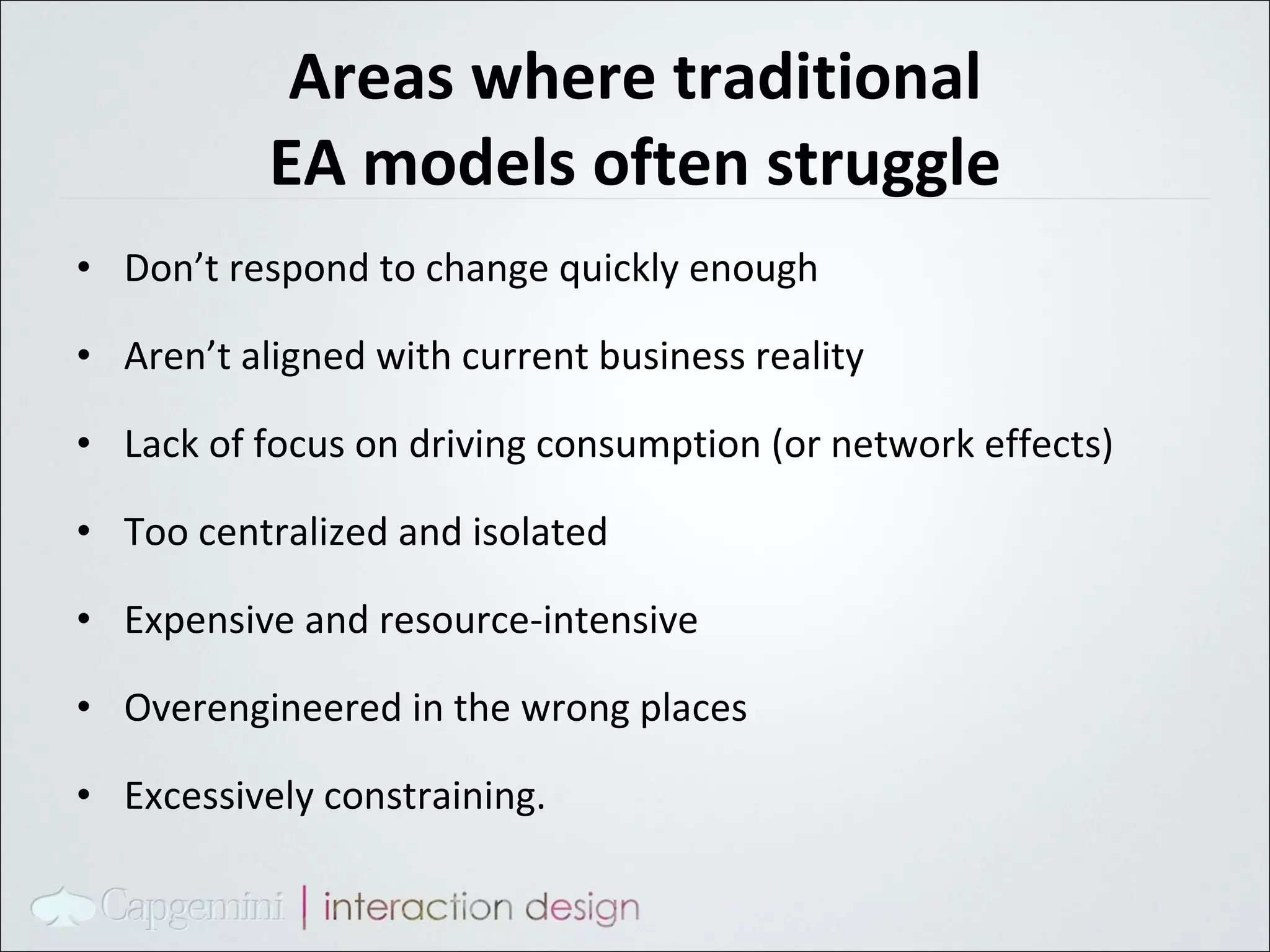 Areas where traditional EA models often struggle Don’t respond to change quickly enough Aren’t aligned with current business reality Lack of focus on driving consumption (or network  effects) Too centralized and isolated Expensive and resource-intensive Overengineered in the wrong places Excessively  constraining. 
