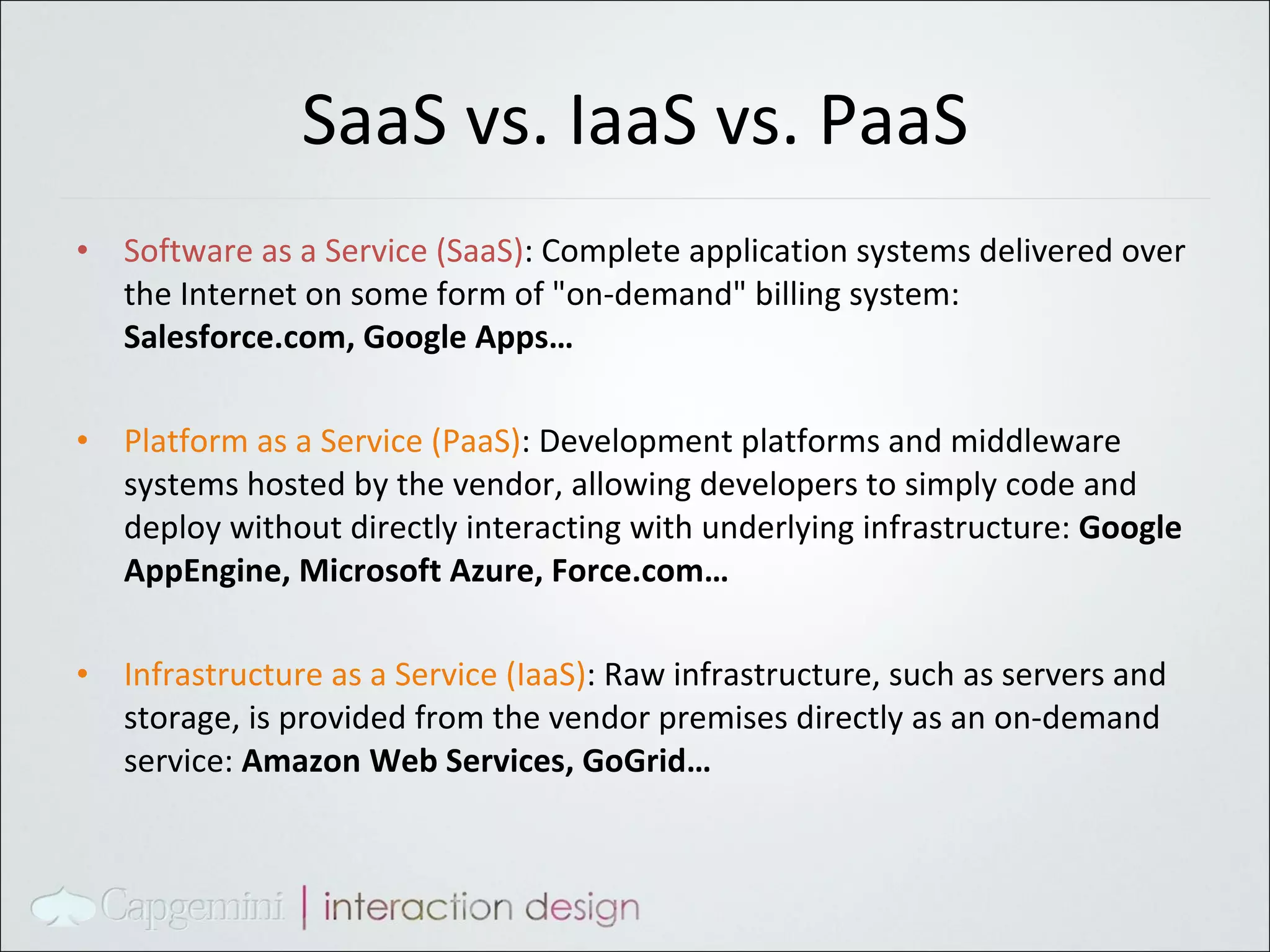 SaaS vs. IaaS vs. PaaS Software as a Service (SaaS) : Complete application systems delivered over the Internet on some form of "on-demand" billing system:  Salesforce.com, Google Apps… Platform as a Service (PaaS) : Development platforms and middleware systems hosted by the vendor, allowing developers to simply code and deploy without directly interacting with underlying infrastructure:  Google AppEngine, Microsoft Azure, Force.com… Infrastructure as a Service (IaaS) : Raw infrastructure, such as servers and storage, is provided from the vendor premises directly as an on-demand service:  Amazon Web Services, GoGrid… 