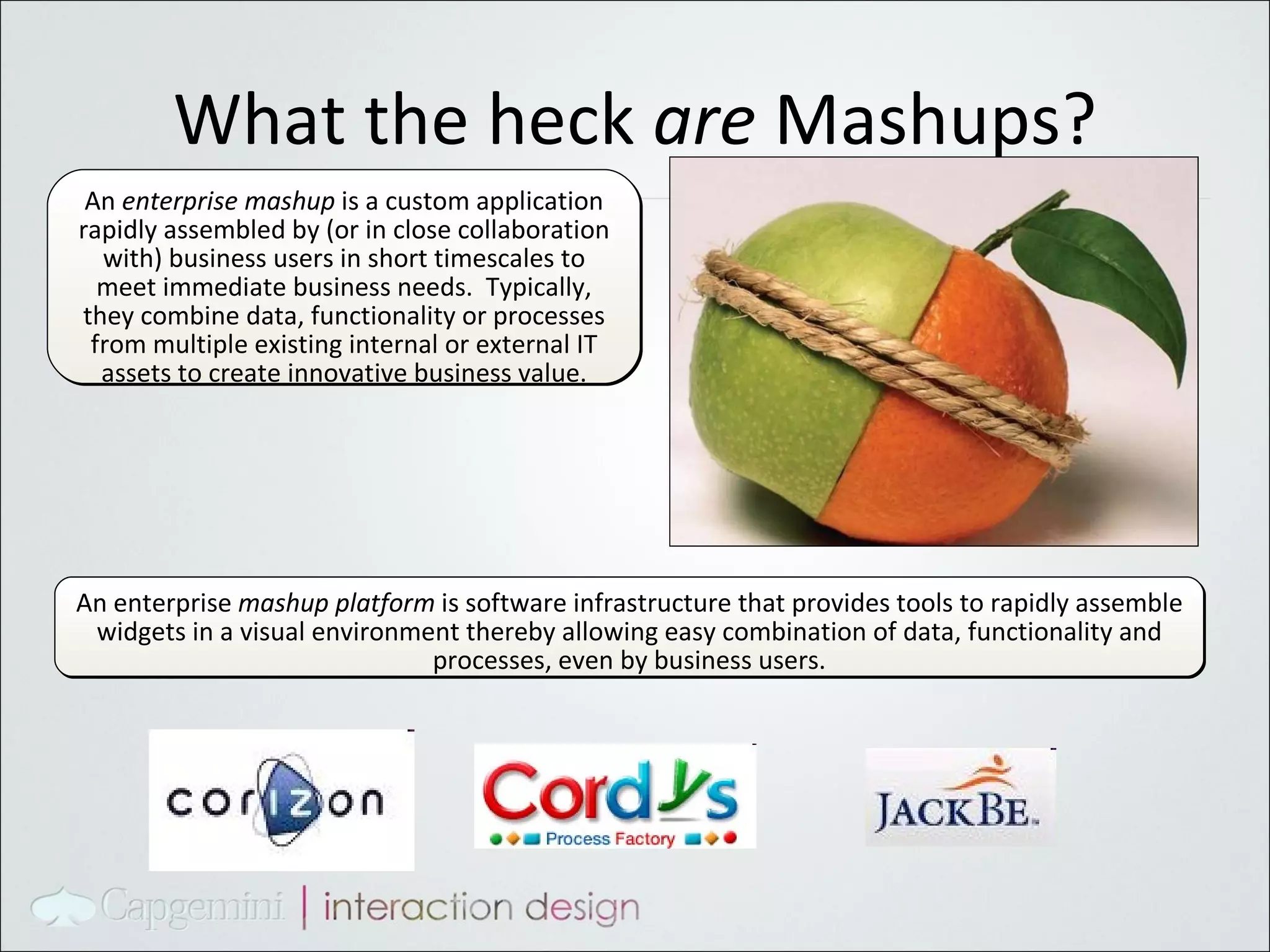 What the heck  are  Mashups? An  enterprise mashup  is a custom application rapidly assembled by (or in close collaboration with) business users in short timescales to meet immediate business needs.  Typically, they combine data, functionality or processes from multiple existing internal or external IT assets to create innovative business value. An enterprise  mashup platform  is software infrastructure that provides tools to rapidly assemble widgets in a visual environment thereby allowing easy combination of data, functionality and processes, even by business users. 