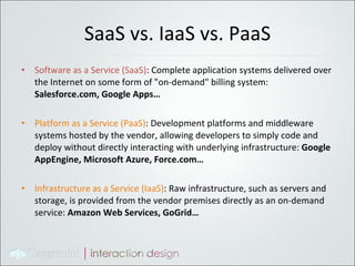 SaaS vs. IaaS vs. PaaS Software as a Service (SaaS) : Complete application systems delivered over the Internet on some form of "on-demand" billing system:  Salesforce.com, Google Apps… Platform as a Service (PaaS) : Development platforms and middleware systems hosted by the vendor, allowing developers to simply code and deploy without directly interacting with underlying infrastructure:  Google AppEngine, Microsoft Azure, Force.com… Infrastructure as a Service (IaaS) : Raw infrastructure, such as servers and storage, is provided from the vendor premises directly as an on-demand service:  Amazon Web Services, GoGrid… 