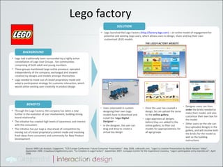 Lego factory Lego had traditionally been surrounded by a highly active constellation of Lego User Groups - fan communities comprising of both adult and young members These groups maintained large online presence; operated independently of the company; exchanged and showed creative toy designs and models amongst themselves Lego needed to move out of closed proprietary mode and adapt a participative strategy for customer interaction, which would utilize existing user creativity in product design BACKGROUND Lego launched the Lego Factory ( http://factory.lego.com ) – an online model of engagement for potential and existing Lego users, which allows users to design, share and buy their own customized LEGO models SOLUTION Through the Lego Factory, the company has taken a step further in the evolution of user involvement, building strong brand relationship The initiative has created high levels of awareness and interest with the consumers The initiative has put Lego a step ahead of competition by moving out of closed proprietary content mode and involving fresh ideas from consumers and community for New Product Development BENEFITS THE LEGO FACTORY WEBSITE  Users interested in custom-designing their own Lego models have to download and install the ‘ Lego Digital Designer ’ –  In the designer, the user can drag and drop to create a virtual toy design Once the user has created a design, he can upload the same to the  online gallery Lego approves all designs before they are added to the online gallery, to filter out models for appropriateness for all age groups Designer users can then  order  the bricks needed to make their model, and also customize their own box for the model Other users on the site can buy uploaded designs in the gallery, and will receive both the bricks for the model as well as the building instructions Source: MRD Lab Analysis. Capgemini, “ECR Europe Conference: Future Consumer Presentation”, May 2008. coBrandit.com, “Lego Co-creation Presentation by Mark Hansen: Video”, September 2006. Crowdsourcingdirectory.com, “Co-Creation in Lego Factory”, September 2007. European Centre for the Experience Economy, “Lego’s participative army marches on”, April 2008.  