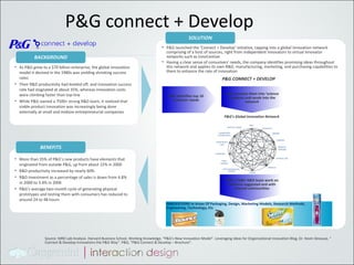 P&G connect + Develop As P&G grew to a $70 billion enterprise, the global innovation model it devised in the 1980s was yielding shrinking success rates Their R&D productivity had leveled off, and innovation success rate had stagnated at about 35%, whereas innovation costs were climbing faster than top-line While P&G owned a 7500+ strong R&D team, it realized that viable product innovation was increasingly being done externally at small and midsize entrepreneurial companies BACKGROUND More than 35% of P&G’s new products have elements that originated from outside P&G, up from about 15% in 2000 R&D productivity increased by nearly 60% R&D investment as a percentage of sales is down from 4.8% in 2000 to 3.4% in 2006 P&G’s average two-month cycle of generating physical prototypes and testing them with consumers has reduced to around  24 to 48 hours BENEFITS P&G launched the ‘Connect + Develop’ initiative, tapping into a global innovation network comprising of a host of sources, right from independent innovators to virtual innovator networks such as InnoCentive Having a clear sense of consumers' needs, the company identifies promising ideas throughout this network and applies its own R&D, manufacturing, marketing, and purchasing capabilities to them to enhance the rate of innovation SOLUTION P&G’s Global Innovation Network P&G CONNECT + DEVELOP P&G identifies top 10 customer needs P&G converts them into ‘science problems and sends into the network P&G’s 7500+ R&D team work on solutions suggested and with internal communities INNOVATIONS In Areas Of Packaging, Design, Marketing Models, Research Methods, Engineering, Technology, Etc  Source: MRD Lab Analysis. Harvard Business School, Working Knowledge, “P&G's New Innovation Model”. Leveraging Ideas for Organizational innovation Blog, Dr. Kevin Desouza, “ Connect & Develop Innovations the P&G Way”. P&G, “P&G Connect & Develop – Brochure”. 