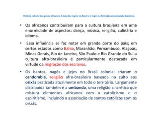 História cultural dos povos africanos. A luta dos negros no Brasil e o negro na formação da sociedade brasileira.
• Os afr...