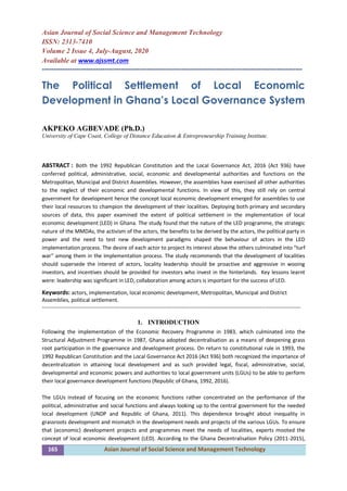 165 Asian Journal of Social Science and Management Technology
Asian Journal of Social Science and Management Technology
ISSN: 2313-7410
Volume 2 Issue 4, July-August, 2020
Available at www.ajssmt.com
----------------------------------------------------------------------------------------------------------------
The Political Settlement of Local Economic
Development in Ghana’s Local Governance System
AKPEKO AGBEVADE (Ph.D.)
University of Cape Coast, College of Distance Education & Entrepreneurship Training Institute.
ABSTRACT : Both the 1992 Republican Constitution and the Local Governance Act, 2016 (Act 936) have
conferred political, administrative, social, economic and developmental authorities and functions on the
Metropolitan, Municipal and District Assemblies. However, the assemblies have exercised all other authorities
to the neglect of their economic and developmental functions. In view of this, they still rely on central
government for development hence the concept local economic development emerged for assemblies to use
their local resources to champion the development of their localities. Deploying both primary and secondary
sources of data, this paper examined the extent of political settlement in the implementation of local
economic development (LED) in Ghana. The study found that the nature of the LED programme, the strategic
nature of the MMDAs, the activism of the actors, the benefits to be derived by the actors, the political party in
power and the need to test new development paradigms shaped the behaviour of actors in the LED
implementation process. The desire of each actor to project its interest above the others culminated into “turf
war” among them in the implementation process. The study recommends that the development of localities
should supersede the interest of actors, locality leadership should be proactive and aggressive in wooing
investors, and incentives should be provided for investors who invest in the hinterlands. Key lessons learnt
were: leadership was significant in LED, collaboration among actors is important the success of LED.
for
Keywords: actors, implementation, local economic development, Metropolitan, Municipal and District
Assemblies, political settlement.
-------------------------------------------------------------------------------------------------------------------------------------------------
1. INTRODUCTION
Following the implementation of the Economic Recovery Programme in 1983, which culminated into the
Structural Adjustment Programme in 1987, Ghana adopted decentralisation as a means of deepening grass
root participation in the governance and development process. On return to constitutional rule in 1993, the
1992 Republican Constitution and the Local Governance Act 2016 (Act 936) both recognized the importance of
decentralization in attaining local development and as such provided legal, fiscal, administrative, social,
developmental and economic powers and authorities to local government units (LGUs) to be able to perform
their local governance development functions (Republic of Ghana, 1992, 2016).
The LGUs instead of focusing on the economic functions rather concentrated on the performance of the
political, administrative and social functions and always looking up to the central government for the needed
local development (UNDP and Republic of Ghana, 2011). This dependence brought about inequality in
grassroots development and mismatch in the development needs and projects of the various LGUs. To ensure
that (economic) development projects and programmes meet the needs of localities, experts mooted the
concept of local economic development (LED). According to the Ghana Decentralisation Policy (2011-2015),
 