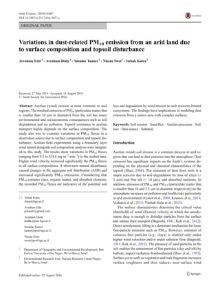 ORIGINAL PAPER
Variations in dust-related PM10 emission from an arid land due
to surface composition and topsoil disturbance
Avraham Edri1
& Avraham Dody2
& Smadar Tanner1
& Nitzan Swet1
& Itzhak Katra1
Received: 27 May 2016 /Accepted: 18 August 2016
# Saudi Society for Geosciences 2016
Abstract Aeolian (wind) erosion is most common in arid
regions. The resulted emission of PM10 (particulate matter that
is smaller than 10 μm in diameter) from the soil has many
environmental and socioeconomic consequences such as soil
degradation and air pollution. Topsoil resistance to aeolian
transport highly depends on the surface composition. The
study aim was to examine variations in PM10 fluxes in a
desert-dust source due to surface composition and topsoil dis-
turbance. Aeolian field experiments using a boundary layer
wind tunnel alongside soil composition analysis were integrat-
ed in this study. The results show variations in PM10 fluxes
(ranging from 9.5 to 524.6 mg m−2
min−1
) in the studied area.
Higher wind velocity increased significantly the PM10 fluxes
in all surface compositions. A short-term natural disturbance
caused changes in the aggregate soil distribution (ASD) and
increased significantly PM10 emissions. Considering that
PM10 contains clays, organic matter, and absorbed elements,
the recorded PM10 fluxes are indicative of the potential soil
loss and degradation by wind erosion in such resource-limited
ecosystems. The findings have implications in modeling dust
emission from a source area with complex surfaces.
Keywords Soil erosion . Sand flux . Aeolian processes . Soil
loss . Dust source . Saltators
Introduction
Aeolian (wind) soil erosion is a common process in arid re-
gions that can lead to dust emission into the atmosphere. Dust
emission has significant impacts on the Earth’s systems de-
pending on the physical and chemical characteristics of the
topsoil (Shao, 2008). The emission of dust from soils is a
major concern due to soil degradation by loss of clays (<
2 μm) and fine silt (< 10 μm), and absorbed nutrients. In
addition, emission of PM10 and PM2.5 (particulate matter that
is smaller than 10 and 2.5 μm in diameter, respectively) to the
atmosphere increases air pollution and health risks particularly
in arid environments (Ganor et al., 2009; Krasnov et al., 2014;
Vodonos et al., 2014; Yitshak-Sade et al., 2015).
The surface characteristics determine the critical value
(threshold) of wind (friction) velocity at which the aerody-
namic drag is enough to dislodge particles from the surface
and initiate their transport (Bagnold, 1941; Kok et al., 2012).
Direct aerodynamic lifting is a dominant mechanism for loose
fine-particle emission such as PM10. However, emission of
cohesive fine particles (e.g., clays) is enabled only under
higher wind velocities and/or under saltation flow (Bagnold,
1941; Kok et al., 2012). The presence of sand particles in the
soil enables the entrainment of fine particles (clay and silt) by
ballistic impact (saltation bombardment) (Shao et al., 1993).
Surface cover such as vegetation and rock fragments increases
surface roughness and thus reduces near-surface wind
* Itzhak Katra
katra@bgu.ac.il
Avraham Edri
polaedri@gmail.com
Avraham Dody
dodik@post.bgu.ac.il
Smadar Tanner
tanner@post.bgu.ac.il
Nitzan Swet
swet@post.bgu.ac.il
1
Department of Geography and Environmental Development, Ben
Gurion University of the Negev, Be’er-Sheva, Israel
2
Environmental Research Unit, Nuclear Research Center-Negev,
Be’er-Sheva, Israel
Arab J Geosci (2016) 9:607
DOI 10.1007/s12517-016-2651-z
 