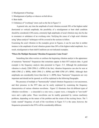 2. Misalignment of bearings 
3. Misalignment of pulleys or sheaves on belt drives 
4. Bent shafts 
5. Unbalance of "overhung" rotors such as the fan in Figure 5.1 
A general rule, any time the amplitude of axial vibration exceeds 50% of the highest radial 
(horizontal or vertical) amplitude, the possibility of a misalignment or bent shaft condition 
should be considered.) CM course, extremely high amplitudes of axial vibration may also be due 
to resonance or unbalance of an overhung rotor. Verifying the cause of a high axial vibration 
using "phase analysis" techniques will be covered in the sections to follow. 
Examining the axial vibration in the examples given in Figures, it can be seen that in neither 
instance is the amplitude of axial vibration greater than 50% of the highest radial amplitude. As a 
result, misalignment or bent shaft Conditions are not indicated examples. 
'Where Do Multiple Harmonic Vibration Frequencies Come From? 
Something that often worries or confuses the beginning vibration analyst is the appearance 
of numerous "harmonic" frequencies that sometimes appear in their FFT analysis data. A good 
example is the frequency analysis data presented in Figure -5-3. Although the predominant 
vibration is clearly 2200 CPM (1 x RPM of the fan), vibration frequencies can also be seen at 
4400 CPM (2 x RPM), 6600 CPM (3 x RPM) and 8800 CPM (4"x RPM). Although their 
amplitudes are considerably lower than that at 1 x RPM, these "harmonic" frequencies are very 
important and should not be ignored, as will be explained in the following Paragraphs. 
The presence of multiple or "harmonically" related vibration frequencies is not uncommon, 
and their presence in the FFT data can be easily explained by examining the frequency 
characteristics of various vibration waveforms. Figure 5.3 illustrates four (4) different types of 
vibration waveforms — a sinusoidal is a sine wave, a square wave, s triangular or "saw-tooth" 
wave and a spike pulse. These waveforms can be readily generated by various machinery 
problems, depending on the nature of the problem and the extent of the exciting forces. The '1 
Linda -mental" frequency of each of the waveforms in Figure 5-3 is the same; however, the 
frequencies presented in the FFTs will be considerably different. 
47 
 