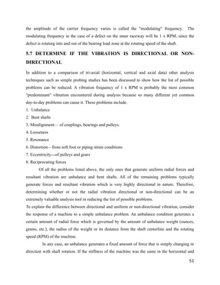 the amplitude of the carrier frequency varies is called the "modulating" frequency. The 
modulating frequency in the case of a defect on the inner raceway will be 1 x RPM, since the 
defect is rotating into and out of the bearing load zone at the rotating speed of the shaft. 
5.7 DETERMINE IF THE VIBRATION IS DIRECTIONAL OR NON-DIRECTIONAL 
In addition to a comparison of tri-axial (horizontal, vertical and axial data) other analysis 
techniques such as simple probing studies has been discussed to show how the list of possible 
problems can be reduced. A vibration frequency of 1 x RPM is probably the most common 
"predominant" vibration encountered during analysis because so many different yet common 
day-to-day problems can cause it. These problems include. 
1. Unbalance 
2. Bent shafts 
3. Misalignment— of couplings, bearings and pulleys. 
4. Looseness 
5. Resonance 
6. Distortion—from soft foot or piping strain conditions 
7. Eccentricity---of pulleys and gears 
8. Reciprocating forces 
Of all the problems listed above, the only ones that generate uniform radial forces and 
resultant vibration are unbalance and bent shafts. All of the remaining problems typically 
generate forces and resultant vibration which is very highly directional in nature. Therefore, 
determining whether or not the radial vibration directional or non-directional can be an 
extremely valuable analysis tool in reducing the list of possible problems. 
To explain the difference between directional and uniform or non-directional vibration, consider 
the response of a machine to a simple unbalance problem. An unbalance condition generates a 
certain amount of radial force which is governed by the amount of unbalance weight (ounces, 
grams, etc.), the radius of the weight or its distance from the shaft centerline and the rotating 
speed (RPM) of the machine. 
In any case, an unbalance generates a fixed amount of force that is simply changing in 
direction with shaft rotation. If the stiffness of the machine was the same in the horizontal and 
51 
 