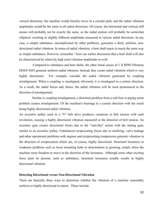vertical directions, the machine would literally move in a circular path, and the radial vibration 
amplitudes would be the same in all radial directions. Of course, the horizontal and vertical stiff 
nesses will probably not be exactly the same, so the radial motion will probably be somewhat 
elliptical, resulting in slightly different amplitudes measured in various radial directions. In any 
case, a simple unbalance, uncomplicated by other problems, generates a fairly uniform, non-directional 
radial vibration. In terms of radial vibration, a bent shaft reacts in much the same way 
as simple unbalance. However, remember ' from our earlier discussion that a bent shaft will also 
be characterized by relatively high axial vibration amplitudes as well. 
Compared to unbalance and bent shafts, the other listed causes of 1 X RPM Vibration 
DOES NOT generate uniform radial vibration. Instead, they create radial vibration which is very 
highly directional. For example, consider the radial vibration generated by coupling 
misalignment. When a coupling is misaligned, obviously it is misaligned in a certain direction. 
As a result, the radial forces and, hence, the radial vibration will be most pronounced in the 
direction of misalignment. 
Similar to coupling misalignment, a distortion problem from a soft foot or piping strain 
problem creates misalignment. Of the machine's bearings in a certain direction with the result 
being highly directional radial vibration. 
An eccentric pulley used in a "V" belt drive produces variations in belt tension with each 
revolution, causing a highly directional vibration measured in the direction of belt tension. An 
eccentric gear creates directional forces due to the "cam-like" action with the mating gear, 
similar to an eccentric pulley. Unbalanced reciprocating forces due to misfiring, valve leakage 
and other operational problems with engines and reciprocating compressors generate vibration in 
the direction of reciprocation which are, of course, highly directional. Structural looseness or 
weakness problems such as loose mounting bolts or deterioration in grouting, simply allow the 
machine more freedom to move in the direction of the looseness. Although some other exciting 
force must be present, such as unbalance, structural looseness usually results in highly 
directional vibration. 
Detecting Directional versus Non-Directional Vibration 
There are basically three ways to determine whether the vibration of a machine reasonably 
uniform or highly directional in nature. These include: 
52 
 