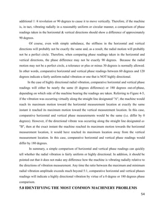 additional 1 /4 revolution or 90 degrees to cause it to move vertically. Therefore, if the machine 
is, in tact, vibrating radially in a reasonably uniform or circular manner, a comparison of phase 
readings taken in the horizontal & vertical directions should show a difference of approximately 
90 degrees. 
Of course, even with simple unbalance, the stiffness in the horizontal and vertical 
directions will probably not be exactly the same and, as a result, the radial motion will probably 
not be a perfect circle. Therefore, when comparing phase readings taken in the horizontal and 
vertical directions, the phase difference may not be exactly 90 degrees. Because the radial 
motion may not be a perfect circle, a tolerance or plus or minus 30 degrees is normally allowed. 
In other words, comparative horizontal and vertical phase readings between 60 degrees and 120 
degrees indicate a fairly uniform radial vibration or one that is NOT highly directional. 
In the case of highly directional radial vibration, comparative horizontal and vertical phase 
readings will either be nearly the same (0 degrees difference) or 180 degrees out-of-phase, 
depending on which side of the machine bearing the readings are taken. Referring to Figure 4-5, 
if the vibration was occurring virtually along the straight line designated "A", the machine would 
reach its maximum motion toward the horizontal measurement location at exactly the same 
instant it reached its maximum motion toward the vertical measurement location. In this case, 
comparative horizontal and vertical phase measurements would be the same (i.e. differ by 0 
degrees). However, if the directional vibrate was occurring along the straight line designated as 
"B", then at the exact instant the machine reached its maximum motion towards the horizontal 
measurement location, it would have reached its maximum location away from the vertical 
measurement location. In this case, comparative horizontal and vertical phase readings would 
differ by 180 degrees. 
In summary, a simple comparison of horizontal and vertical phase readings can quickly 
tell whether the radial vibration is fairly uniform or highly directional. In addition, it should be 
pointed out that it does not make any difference how the machine is vibrating radially relative to 
the directions of vibration measurement. Any time the ratio between the maximum and minimum 
radial vibration amplitude exceeds much beyond 5:1, comparative horizontal and vertical phases 
readings will indicate a highly directional vibration by virtue of a 0 degree or 180 degrees phase 
comparison. 
5.8 IDENTIFYING THE MOST COMMON MACHINERY PROBLEMS 
54 
 