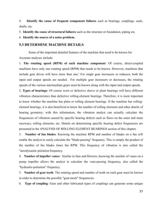 4. Identify the cause of frequent component failures such as bearings, couplings, seals, 
shafts, etc. 
5. Identify the cause of structural failures such as the structure or foundation, piping etc. 
6. Identify the source of a noise problem. 
5.3 DETERMINE MACHINE DETAILS 
Some of the important detailed features of the machine that need to be known for 
Accurate analyses include: 
1. The rotating speed (RPM) of each machine component: Of course, direct-coupled 
machines have only one rotating speed (RPM) that needs to be known. However, machines that 
include gear drives will have more than one.' For single gear increasers or reducers, both the 
input and output speeds are needed. For multiple gear increasers or decreases, the rotating 
speeds of the various intermediate gears must be known along with the input and output speeds. 
2. Types of bearings: Of course worn or defective sleeve or plain bearings will have different 
vibration characteristics than defective rolling-element bearings. Therefore, it is most important 
to know whether the machine has plain or rolling element bearings. If the machine has rolling-element 
bearings, it is also beneficial to know the number of rolling elements and other details of 
bearing geometry; with this information, the vibration analyst can actually calculate the 
frequencies of vibration caused by specific bearing defects such as flaws on the outer and inner 
raceways, rolling elements, etc. Details on determining specific bearing defect frequencies are 
presented in the ANALYSIS OF ROLLING ELEMENT BEARINGS section of this chapter. 
3. Number of fan blades: Knowing the machine RPM and number of blades on a fan will 
enable the analyst to easily calculate the "blade-passing" frequency. This is simply the product of 
the number of fan blades times fan RPM. This frequency of vibration is also called the 
"aerodynamic pulsation frequency. 
4. Number of impeller vanes: Similar to fans and blowers, knowing the number of vanes on a 
pump impeller allows the analyst to calculate the vane-passing frequency, also called the 
"hydraulic-pulsation" frequency. 
5. Number of gear teeth: The rotating speed and number of teeth on each gear must be known 
in order to determine the possible "gear-mesh" frequencies. 
6. Type of coupling: Gear and other lubricated types of couplings can generate some unique 
37 
 