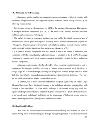 5.8.1 Vibration due to Unbalance 
Unbalance of rotating machine components is, perhaps, the easiest problem lo pinpoint with 
confidence. Simple unbalance, uncomplicated by other problems, can be readily identified by the 
following characteristics: 
1. The vibration occurs at a frequency of 1 x RPM of the unbalanced component. The presence 
of multiple, harmonic frequencies (i.e. 2x, 3x, 4x, times RPM) usually indicates additional 
problems such as looseness, rubbing, etc 
2. The radial vibration is reasonably uniform and not highly directional. A comparison of 
horizontal and vertical phase readings will normally show a difference between 60 degrees and 
120 degrees. If comparative horizontal and vertical phase readings can not betaken, multiple 
radial amplitude readings should not show a discrepancy in excess of 5:1. 
3. If a specific machine component such as a motor or fan is the source of unbalance, that 
component will! Have significantly higher amplitudes of vibration at the 1 x RPM frequency. 
Unbalance of couplings will likely reveal comparable amplitudes on both the driver and driven 
machine components. 
Unbalance conditions can often be affected by other operating conditions such as load or 
temperature. For example, machines operating at elevated temperatures can physically distort or 
change shape due to thermal changes, resulting!! a change rotor balance. Large, fabricated boiler 
draft fans must often be balanced at operating temperature due to thermal distortion. They may 
run smoothly when cold but vibrate excessively when hot. 
In addition, due to minor variations in the track and pitch-angle of the fan blades. Large 
fabricated fans may show significant changes in the unbalance vibration characteristics with 
changes in flow conditions. In other words, a change in the damper setting may result in a 
significant change in the unbalance amplitude & phase characteristics. Such affects are referred 
to as "aerodynamic unbalance', and [joint out the importance of balancing a rotor under its 
normal operating conditions of temperature and flow conditions. 
5.8.2 Bent Shaft Problems 
Bent shafts are a common problem encountered on machinery, and are often the result of 
manufacturing errors or mishandling and damage during transportation or machine installation. 
55 
 