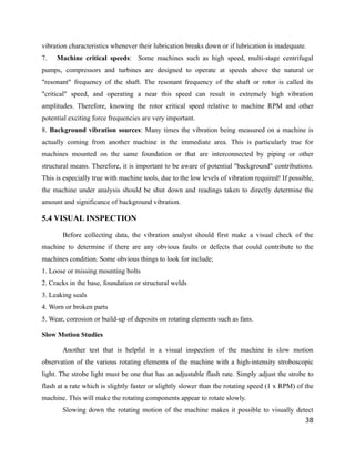 vibration characteristics whenever their lubrication breaks down or if lubrication is inadequate. 
7. Machine critical speeds: Some machines such as high speed, multi-stage centrifugal 
pumps, compressors and turbines are designed to operate at speeds above the natural or 
"resonant" frequency of the shaft. The resonant frequency of the shaft or rotor is called its 
"critical" speed, and operating a near this speed can result in extremely high vibration 
amplitudes. Therefore, knowing the rotor critical speed relative to machine RPM and other 
potential exciting force frequencies are very important. 
8. Background vibration sources: Many times the vibration being measured on a machine is 
actually coming from another machine in the immediate area. This is particularly true for 
machines mounted on the same foundation or that are interconnected by piping or other 
structural means. Therefore, it is important to be aware of potential "background" contributions. 
This is especially true with machine tools, due to the low levels of vibration required! If possible, 
the machine under analysis should be shut down and readings taken to directly determine the 
amount and significance of background vibration. 
5.4 VISUAL INSPECTION 
Before collecting data, the vibration analyst should first make a visual check of the 
machine to determine if there are any obvious faults or defects that could contribute to the 
machines condition. Some obvious things to look for include; 
1. Loose or missing mounting bolts 
2. Cracks in the base, foundation or structural welds 
3. Leaking seals 
4. Worn or broken parts 
5. Wear, corrosion or build-up of deposits on rotating elements such as fans. 
Slow Motion Studies 
Another test that is helpful in a visual inspection of the machine is slow motion 
observation of the various rotating elements of the machine with a high-intensity stroboscopic 
light. The strobe light must be one that has an adjustable flash rate. Simply adjust the strobe to 
flash at a rate which is slightly faster or slightly slower than the rotating speed (1 x RPM) of the 
machine. This will make the rotating components appear to rotate slowly. 
Slowing down the rotating motion of the machine makes it possible to visually detect 
38 
 