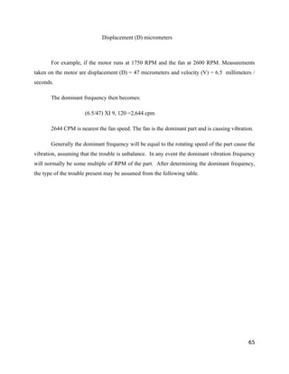 Displacement (D) micrometers 
For example, if the motor runs at 1750 RPM and the fan at 2600 RPM. Measurements 
taken on the motor are displacement (D) = 47 micrometers and velocity (V) = 6.5 millimeters / 
seconds. 
The dominant frequency then becomes: 
(6.5/47) XI 9, 120 =2,644 cpm 
2644 CPM is nearest the fan speed. The fan is the dominant part and is causing vibration. 
Generally the dominant frequency will be equal to the rotating speed of the part cause the 
vibration, assuming that the trouble is unbalance. In any event the dominant vibration frequency 
will normally be some multiple of RPM of the part. After determining the dominant frequency, 
the type of the trouble present may be assumed from the following table. 
65 
