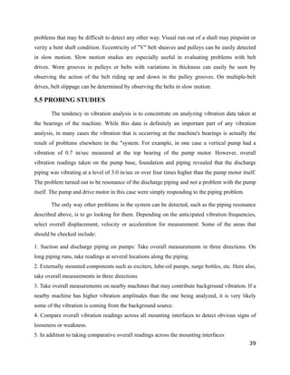 problems that may be difficult to detect any other way. Visual run out of a shaft may pinpoint or 
verity a bent shaft condition. Eccentricity of "V" belt sheaves and pulleys can be easily detected 
in slow motion. Slow motion studies are especially useful in evaluating problems with belt 
drives. Worn grooves in pulleys or belts with variations in thickness can easily be seen by 
observing the action of the belt riding up and down in the pulley grooves. On multiple-belt 
drives, belt slippage can be determined by observing the belts in slow motion. 
5.5 PROBING STUDIES 
The tendency in vibration analysis is to concentrate on analyzing vibration data taken at 
the bearings of the machine. While this data is definitely an important part of any vibration 
analysis, in many cases the vibration that is occurring at the machine's bearings is actually the 
result of problems elsewhere in the "system. For example, in one case a vertical pump had a 
vibration of 0.7 in/sec measured at the top bearing of the pump motor. However, overall 
vibration readings taken on the pump base, foundation and piping revealed that the discharge 
piping was vibrating at a level of 3.0 in/sec or over four times higher than the pump motor itself. 
The problem turned out to be resonance of the discharge piping and not a problem with the pump 
itself. The pump and drive motor in this case were simply responding to the piping problem. 
The only way other problems in the system can be detected, such as the piping resonance 
described above, is to go looking for them. Depending on the anticipated vibration frequencies, 
select overall displacement, velocity or acceleration for measurement. Some of the areas that 
should be checked include: 
1. Suction and discharge piping on pumps: Take overall measurements in three directions. On 
long piping runs, take readings at several locations along the piping. 
2. Externally mounted components such as exciters, lube-oil pumps, surge bottles, etc. Here also, 
take overall measurements in three directions 
3. Take overall measurements on nearby machines that may contribute background vibration. If a 
nearby machine has higher vibration amplitudes than the one being analyzed, it is very likely 
some of the vibration is coming from the background source. 
4. Compare overall vibration readings across all mounting interfaces to detect obvious signs of 
looseness or weakness. 
5. In addition to taking comparative overall readings across the mounting interfaces 
39 
 