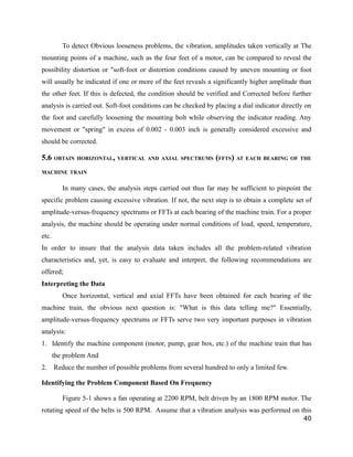 To detect Obvious looseness problems, the vibration, amplitudes taken vertically at The 
mounting points of a machine, such as the four feet of a motor, can be compared to reveal the 
possibility distortion or "soft-foot or distortion conditions caused by uneven mounting or foot 
will usually be indicated if one or more of the feet reveals a significantly higher amplitude than 
the other feet. If this is defected, the condition should be verified and Corrected before further 
analysis is carried out. Soft-foot conditions can be checked by placing a dial indicator directly on 
the foot and carefully loosening the mounting bolt while observing the indicator reading. Any 
movement or "spring" in excess of 0.002 - 0.003 inch is generally considered excessive and 
should be corrected. 
5.6 OBTAIN HORIZONTAL, VERTICAL AND AXIAL SPECTRUMS (FFTS) AT EACH BEARING OF THE 
MACHINE TRAIN 
In many cases, the analysis steps carried out thus far may be sufficient to pinpoint the 
specific problem causing excessive vibration. If not, the next step is to obtain a complete set of 
amplitude-versus-frequency spectrums or FFTs at each bearing of the machine train. For a proper 
analysis, the machine should be operating under normal conditions of load, speed, temperature, 
etc. 
In order to insure that the analysis data taken includes all the problem-related vibration 
characteristics and, yet, is easy to evaluate and interpret, the following recommendations are 
offered; 
Interpreting the Data 
Once horizontal, vertical and axial FFTs have been obtained for each bearing of the 
machine train, the obvious next question is: "What is this data telling me?" Essentially, 
amplitude-versus-frequency spectrums or FFTs serve two very important purposes in vibration 
analysis: 
1. Identify the machine component (motor, pump, gear box, etc.) of the machine train that has 
the problem And 
2. Reduce the number of possible problems from several hundred to only a limited few. 
Identifying the Problem Component Based On Frequency 
Figure 5-1 shows a fan operating at 2200 RPM, belt driven by an 1800 RPM motor. The 
rotating speed of the belts is 500 RPM. Assume that a vibration analysis was performed on this 
40 
 