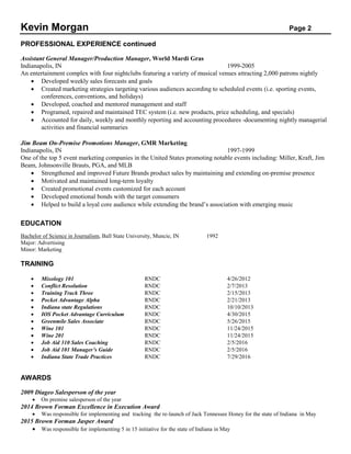 Kevin Morgan Page 2
PROFESSIONAL EXPERIENCE continued
Assistant General Manager/Production Manager, World Mardi Gras
Indianapolis, IN 1999-2005
An entertainment complex with four nightclubs featuring a variety of musical venues attracting 2,000 patrons nightly
 Developed weekly sales forecasts and goals
 Created marketing strategies targeting various audiences according to scheduled events (i.e. sporting events,
conferences, conventions, and holidays)
 Developed, coached and mentored management and staff
 Programed, repaired and maintained TEC system (i.e. new products, price scheduling, and specials)
 Accounted for daily, weekly and monthly reporting and accounting procedures -documenting nightly managerial
activities and financial summaries
Jim Beam On-Premise Promotions Manager, GMR Marketing
Indianapolis, IN 1997-1999
One of the top 5 event marketing companies in the United States promoting notable events including: Miller, Kraft, Jim
Beam, Johnsonville Brauts, PGA, and MLB
 Strengthened and improved Future Brands product sales by maintaining and extending on-premise presence
 Motivated and maintained long-term loyalty
 Created promotional events customized for each account
 Developed emotional bonds with the target consumers
 Helped to build a loyal core audience while extending the brand’s association with emerging music
EDUCATION
Bachelor of Science in Journalism, Ball State University, Muncie, IN 1992
Major: Advertising
Minor: Marketing
TRAINING
 Mixology 101 RNDC 4/26/2012
 Conflict Resolution RNDC 2/7/2013
 Training Track Three RNDC 2/15/2013
 Pocket Advantage Alpha RNDC 2/21/2013
 Indiana state Regulations RNDC 10/10/2013
 IOS Pocket Advantage Curriculum RNDC 4/30/2015
 Greenmile Sales Associate RNDC 5/26/2015
 Wine 101 RNDC 11/24/2015
 Wine 201 RNDC 11/24/2015
 Job Aid 310 Sales Coaching RNDC 2/5/2016
 Job Aid 101 Manager’s Guide RNDC 2/5/2016
 Indiana State Trade Practices RNDC 7/29/2016
AWARDS
2009 Diageo Salesperson of the year
 On premise salesperson of the year
2014 Brown Forman Excellence in Execution Award
 Was responsible for implementing and tracking the re-launch of Jack Tennessee Honey for the state of Indiana in May
2015 Brown Forman Jasper Award
 Was responsible for implementing 5 in 15 initiative for the state of Indiana in May
 