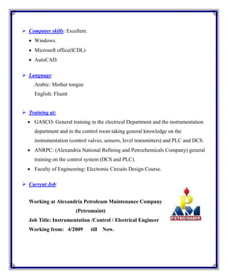  Computer skills: Excellent.
 Windows.
 Microsoft office(ICDL)
 AutoCAD.
 Language:
Arabic: Mother tongue
English: Fluent
 Training at:
 GASCO: General training in the electrical Department and the instrumentation
department and in the control room taking general knowledge on the
instrumentation (control valves, sensors, level transmitters) and PLC and DCS.
 ANRPC: (Alexandria National Refining and Petrochemicals Company) general
training on the control system (DCS and PLC).
 Faculty of Engineering: Electronic Circuits Design Course.
 Current Job:
Working at Alexandria Petroleum Maintenance Company
(Petromaint)
Job Title: Instrumentation /Control / Electrical Engineer
Working from: 4/2009 till Now.
 