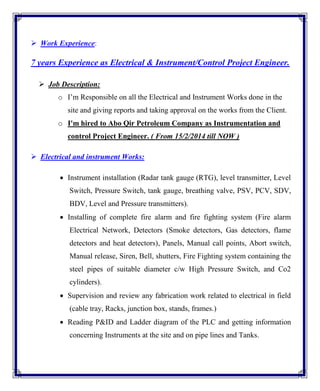 Work Experience:
7 years Experience as Electrical & Instrument/Control Project Engineer.
 Job Description:
o I’m Responsible on all the Electrical and Instrument Works done in the
site and giving reports and taking approval on the works from the Client.
o I'm hired to Abo Qir Petroleum Company as Instrumentation and
control Project Engineer. ( From 15/2/2014 till NOW )
 Electrical and instrument Works:
 Instrument installation (Radar tank gauge (RTG), level transmitter, Level
Switch, Pressure Switch, tank gauge, breathing valve, PSV, PCV, SDV,
BDV, Level and Pressure transmitters).
 Installing of complete fire alarm and fire fighting system (Fire alarm
Electrical Network, Detectors (Smoke detectors, Gas detectors, flame
detectors and heat detectors), Panels, Manual call points, Abort switch,
Manual release, Siren, Bell, shutters, Fire Fighting system containing the
steel pipes of suitable diameter c/w High Pressure Switch, and Co2
cylinders).
 Supervision and review any fabrication work related to electrical in field
(cable tray, Racks, junction box, stands, frames.)
 Reading P&ID and Ladder diagram of the PLC and getting information
concerning Instruments at the site and on pipe lines and Tanks.
 