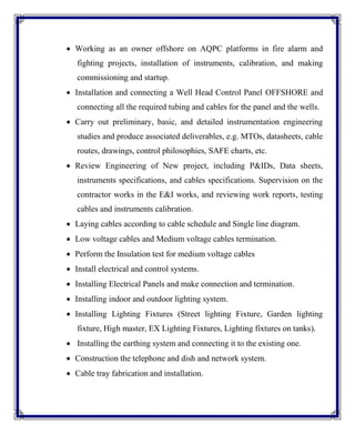  Working as an owner offshore on AQPC platforms in fire alarm and
fighting projects, installation of instruments, calibration, and making
commissioning and startup.
 Installation and connecting a Well Head Control Panel OFFSHORE and
connecting all the required tubing and cables for the panel and the wells.
 Carry out preliminary, basic, and detailed instrumentation engineering
studies and produce associated deliverables, e.g. MTOs, datasheets, cable
routes, drawings, control philosophies, SAFE charts, etc.
 Review Engineering of New project, including P&IDs, Data sheets,
instruments specifications, and cables specifications. Supervision on the
contractor works in the E&I works, and reviewing work reports, testing
cables and instruments calibration.
 Laying cables according to cable schedule and Single line diagram.
 Low voltage cables and Medium voltage cables termination.
 Perform the Insulation test for medium voltage cables
 Install electrical and control systems.
 Installing Electrical Panels and make connection and termination.
 Installing indoor and outdoor lighting system.
 Installing Lighting Fixtures (Street lighting Fixture, Garden lighting
fixture, High master, EX Lighting Fixtures, Lighting fixtures on tanks).
 Installing the earthing system and connecting it to the existing one.
 Construction the telephone and dish and network system.
 Cable tray fabrication and installation.
 