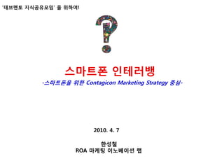 „데브멘토 지식공유모임‟ 을 위하여!




                스맀트폰 인테러뱅
          -스맀트폰을 위핚 Contagicon Marketing Strategy 중심-




                         2010. 4. 7

                          핚성첛
                    ROA 맀케팅 이노베이션 랩
 