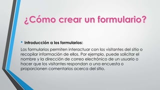 • Introducción a los formularios: 
Los formularios permiten interactuar con los visitantes del sitio o 
recopilar información de ellos. Por ejemplo, puede solicitar el 
nombre y la dirección de correo electrónico de un usuario o 
hacer que los visitantes respondan a una encuesta o 
proporcionen comentarios acerca del sitio. 
 