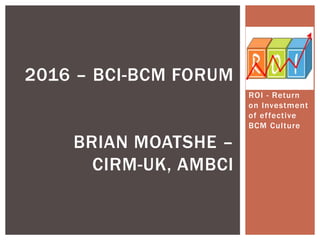 ROI - Return
on Investment
of effective
BCM Culture
2016 – BCI-BCM FORUM
BRIAN MOATSHE –
CIRM-UK, AMBCI
 