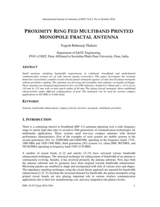 International Journal of Antennas (JANT) Vol.2, No.4, October 2016
DOI: 10.5121/jant.2016.2401 1
PROXIMITY RING FED MULTIBAND PRINTED
MONOPOLE FRACTAL ANTENNA
Yogesh Babaraoji Thakare
Department of E&TC Engineering,
PVG’s COET, Pune Affiliated to Savitribai Phule Pune University, Pune, India
ABSTRACT
Small antennas satisfying bandwidth requirements in wideband, broadband and multichannel
communication systems are of wide interest among researchers. This paper investigates the resonant
behaviour of proximity coupled circular fractal planar monopole against circular fractal planar monopole
without proximity coupling. The antennas are fed using microstripline and coplanar waveguide technique.
These antennas are designed and printed on low cost FR4 substrate ( height h=1.56mm and εr =4.3) of size
110 mm by 115 mm with circular patch radius of 40 mm. The planar fractal monopole shows multiband
characteristics under different configurations of feed. The monopole can be used for various compact
applications in 482 MHz to 4 GHz band.
KEYWORDS
Antenna, bandwidth enhancement, compact, fractal, iterative, monopole, multiband, proximity.
1. INTRODUCTION
There is a continuing interest in broadband (BW 2:1) antennas operating over a wide frequency
range to satisfy high data rates in second to fifth generations of communication technologies for
multimedia applications. These systems need low-cost compact antennas with desired
performance characteristics. Few of the examples of such systems are mobile systems in the
second generation (2G) viz. GSM1800 and GSM1900, operating in the frequency bands 1710–
1880 MHz and 1850–1990 MHz, third generation (3G) systems viz. cdma-2000, WCDMA, and
TD-SCDMA operating in frequency band 1920–2170 MHz.
A number of recent books [1–2] and articles [3–15] have surveyed various bandwidth
enhancement techniques. The structural technique for enhancement of bandwidth of an antenna is
continuously evolving. Initially, it has involved primarily the antenna substrate. Now days both
the antenna substrate and its geometry have been targeted towards bandwidth enhancement.
Microstrip patches are modified in shape and incorporated with slots of various sizes and shapes.
The impedance matching techniques using the circuit theory approach are reported for bandwidth
enhancement [1-2]. To facilitate the increased demand for bandwidth, the planar monopoles using
printed circuit boards are also playing important role in various wireless communication
applications due to their low manufacturing cost, and easy integration into planar circuits.
 