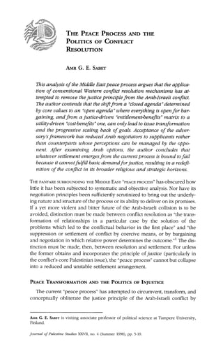 THE PEACE PROCESS AND THE
POLITICS OF CONFLICT
RESOLUTION
AMRG. E. SABET
ThisanalysisoftheMiddleEastpeaceprocessarguesthattheapplica-
tionofconventionalWesternconflictresolutionmechanismshas at-
temptedtoremovethejusticeprinciplefromtheArab-Israeliconflict.
Theauthorcontendsthattheshiftfroma "closedagenda"determined
bycorevaluestoan "openagenda"whereeverythingisopenforbar-
gainingandfroma justice-driven"entitlement-benefits"matrixtoa
utility-driven'cost-benefits"one,canonlyleadtoissuetransformation
and theprogressivescalingbackofgoals.Acceptanceoftheadver-
sary'sframeworkhas reducedArabnegotiatorstosupplicantsrather
thancounterpartswhoseperceptionscan be managedbytheoppo-
nent.AfterexaminingArab options,the authorconcludesthat
whateversettlementemergesfromthecurrentprocessisboundtofail
becauseitcannotfulfillbasicdemandforjustice,resultingina redefi-
nitionoftheconflictin itsbroaderreligiousand strategichorizons.
THE FANFARE SURROUNDING THE MIDDLE EAST "PEACE PROCESS" has obscuredhow
littleithas been subjectedto systematicand objectiveanalysis.Norhave its
negotiationprinciplesbeen sufficientlyscrutinizedto bringouttheunderly-
ingnatureand structureoftheprocessoritsabilitytodeliveron itspromises.
Ifa yetmore violentand bitterfutureof theArab-Israelicollisionis to be
avoided,distinctionmustbe made betweenconflictresolutionas "thetrans-
formationof relationshipsin a particularcase by the solution of the
problemswhichled to theconflictualbehaviorin thefirstplace" and "the
suppressionor settlementof conflictby coercivemeans,or by bargaining
and negotiationinwhichrelativepowerdeterminestheoutcome."1The dis-
tinctionmustbe made,then,betweenresolutionand settlement.Forunless
theformerobtainsand incorporatestheprincipleofjustice (particularlyin
theconflict'scorePalestinianissue),the"peace process"cannotbutcollapse
intoa reducedand unstablesettlementarrangement.
PEACE TRANSFORMATION AND THE POLITICS OF INJUSTICE
The current"peace process"has attemptedto circumvent,transform,and
conceptuallyobliteratethe justiceprincipleof the Arab-Israeliconflictby
AMR G. E. SABET is visitingassociate professorof political science at Tampere University,
Finland.
Journal of Palestine Studies XXVII, no. 4 (Summer 1998), pp. 5-19.
 