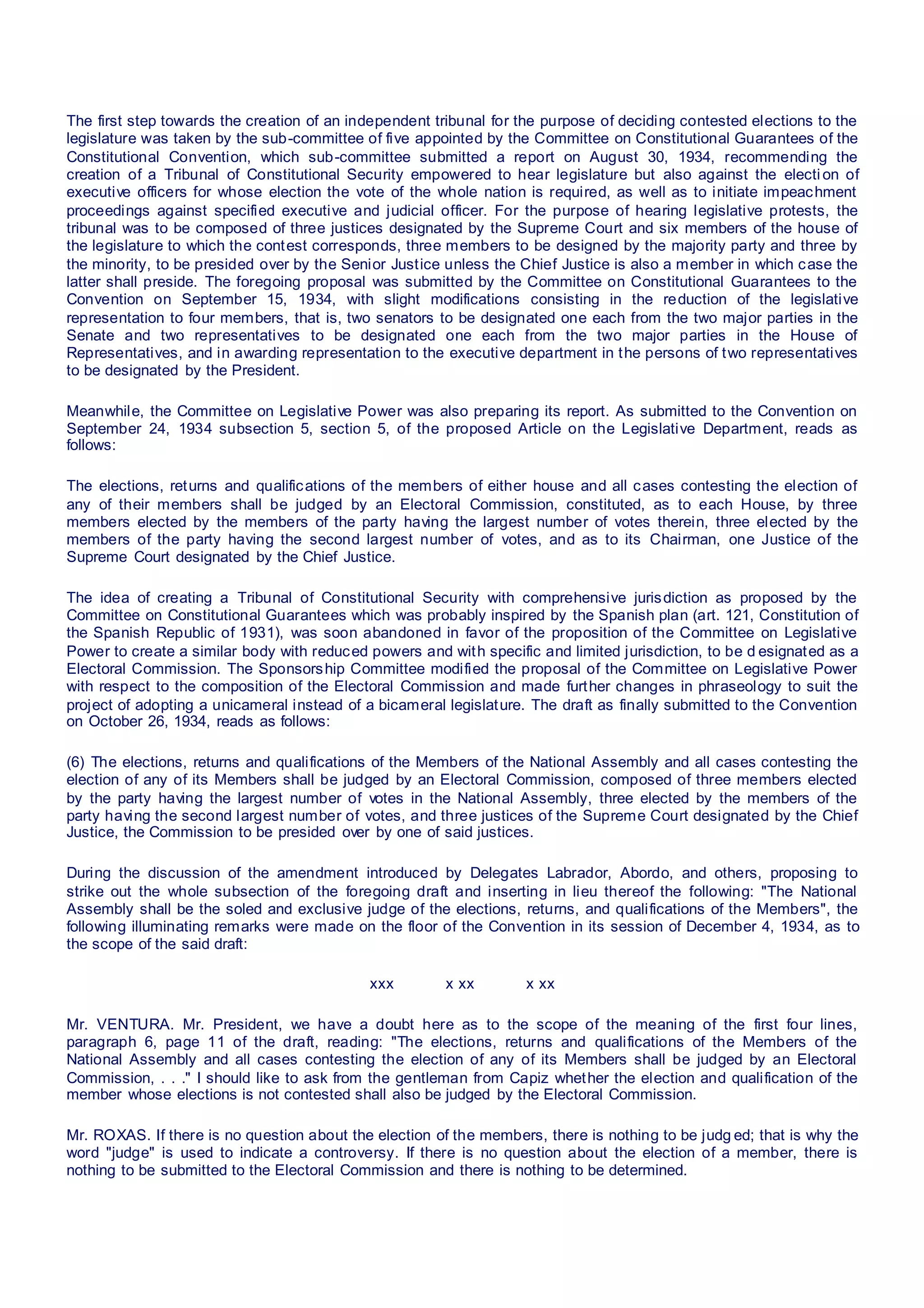 The first step towards the creation of an independent tribunal for the purpose of deciding contested elections to the
legislature was taken by the sub-committee of five appointed by the Committee on Constitutional Guarantees of the
Constitutional Convention, which sub-committee submitted a report on August 30, 1934, recommending the
creation of a Tribunal of Constitutional Security empowered to hear legislature but also against the election of
executive officers for whose election the vote of the whole nation is required, as well as to initiate impeachment
proceedings against specified executive and judicial officer. For the purpose of hearing legislative protests, the
tribunal was to be composed of three justices designated by the Supreme Court and six members of the house of
the legislature to which the contest corresponds, three members to be designed by the majority party and three by
the minority, to be presided over by the Senior Justice unless the Chief Justice is also a member in which case the
latter shall preside. The foregoing proposal was submitted by the Committee on Constitutional Guarantees to the
Convention on September 15, 1934, with slight modifications consisting in the reduction of the legislative
representation to four members, that is, two senators to be designated one each from the two major parties in the
Senate and two representatives to be designated one each from the two major parties in the House of
Representatives, and in awarding representation to the executive department in the persons of two representatives
to be designated by the President.
Meanwhile, the Committee on Legislative Power was also preparing its report. As submitted to the Convention on
September 24, 1934 subsection 5, section 5, of the proposed Article on the Legislative Department, reads as
follows:
The elections, returns and qualifications of the members of either house and all cases contesting the election of
any of their members shall be judged by an Electoral Commission, constituted, as to each House, by three
members elected by the members of the party having the largest number of votes therein, three elected by the
members of the party having the second largest number of votes, and as to its Chairman, one Justice of the
Supreme Court designated by the Chief Justice.
The idea of creating a Tribunal of Constitutional Security with comprehensive jurisdiction as proposed by the
Committee on Constitutional Guarantees which was probably inspired by the Spanish plan (art. 121, Constitution of
the Spanish Republic of 1931), was soon abandoned in favor of the proposition of the Committee on Legislative
Power to create a similar body with reduced powers and with specific and limited jurisdiction, to be d esignated as a
Electoral Commission. The Sponsorship Committee modified the proposal of the Committee on Legislative Power
with respect to the composition of the Electoral Commission and made further changes in phraseology to suit the
project of adopting a unicameral instead of a bicameral legislature. The draft as finally submitted to the Convention
on October 26, 1934, reads as follows:
(6) The elections, returns and qualifications of the Members of the National Assembly and all cases contesting the
election of any of its Members shall be judged by an Electoral Commission, composed of three members elected
by the party having the largest number of votes in the National Assembly, three elected by the members of the
party having the second largest number of votes, and three justices of the Supreme Court designated by the Chief
Justice, the Commission to be presided over by one of said justices.
During the discussion of the amendment introduced by Delegates Labrador, Abordo, and others, proposing to
strike out the whole subsection of the foregoing draft and inserting in lieu thereof the following: "The National
Assembly shall be the soled and exclusive judge of the elections, returns, and qualifications of the Members", the
following illuminating remarks were made on the floor of the Convention in its session of December 4, 1934, as to
the scope of the said draft:
xxx x xx x xx
Mr. VENTURA. Mr. President, we have a doubt here as to the scope of the meaning of the first four lines,
paragraph 6, page 11 of the draft, reading: "The elections, returns and qualifications of the Members of the
National Assembly and all cases contesting the election of any of its Members shall be judged by an Electoral
Commission, . . ." I should like to ask from the gentleman from Capiz whether the election and qualification of the
member whose elections is not contested shall also be judged by the Electoral Commission.
Mr. ROXAS. If there is no question about the election of the members, there is nothing to be judg ed; that is why the
word "judge" is used to indicate a controversy. If there is no question about the election of a member, there is
nothing to be submitted to the Electoral Commission and there is nothing to be determined.
 