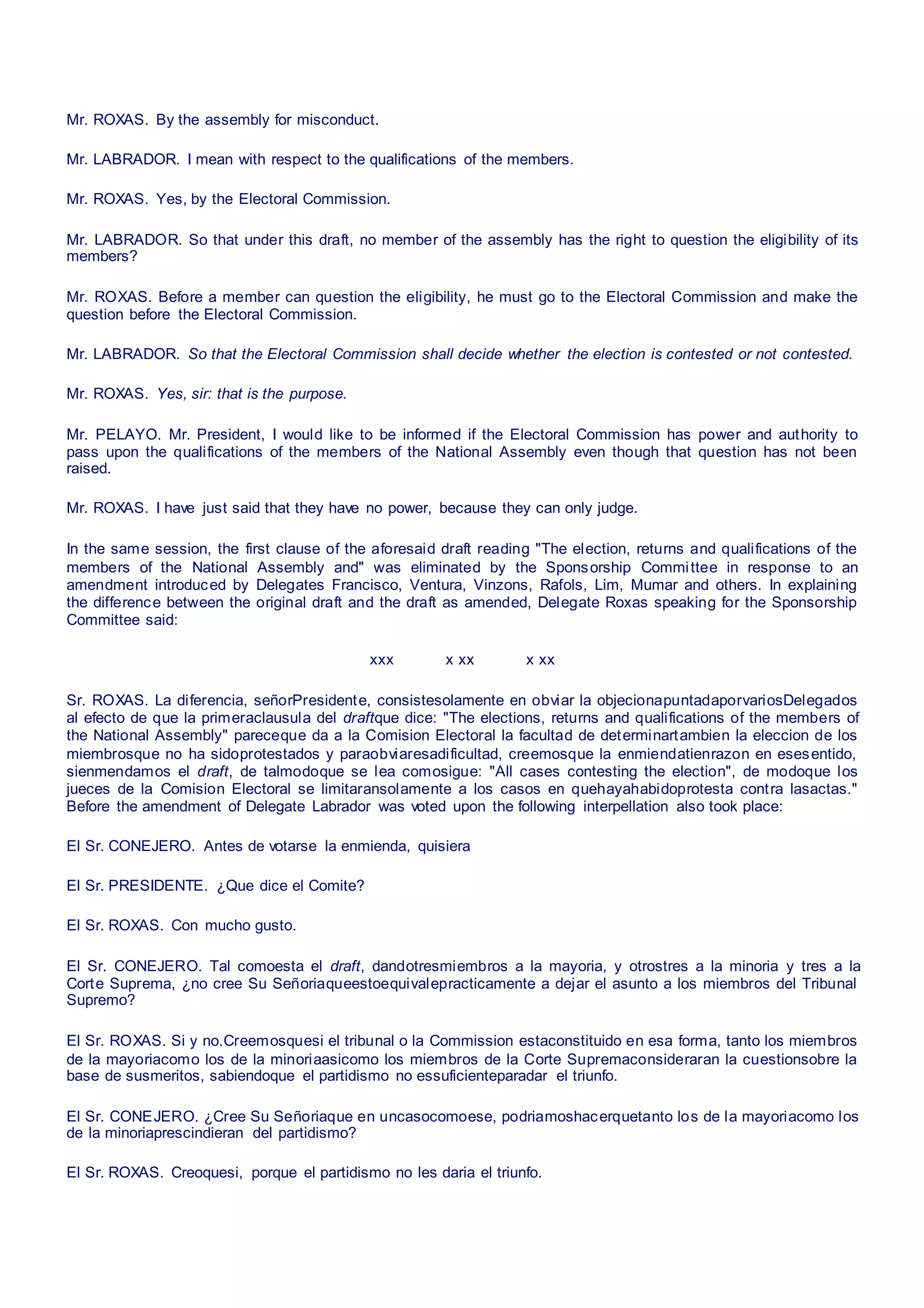 Mr. ROXAS. By the assembly for misconduct.
Mr. LABRADOR. I mean with respect to the qualifications of the members.
Mr. ROXAS. Yes, by the Electoral Commission.
Mr. LABRADOR. So that under this draft, no member of the assembly has the right to question the eligibility of its
members?
Mr. ROXAS. Before a member can question the eligibility, he must go to the Electoral Commission and make the
question before the Electoral Commission.
Mr. LABRADOR. So that the Electoral Commission shall decide whether the election is contested or not contested.
Mr. ROXAS. Yes, sir: that is the purpose.
Mr. PELAYO. Mr. President, I would like to be informed if the Electoral Commission has power and authority to
pass upon the qualifications of the members of the National Assembly even though that question has not been
raised.
Mr. ROXAS. I have just said that they have no power, because they can only judge.
In the same session, the first clause of the aforesaid draft reading "The election, returns and qualifications of the
members of the National Assembly and" was eliminated by the Sponsorship Committee in response to an
amendment introduced by Delegates Francisco, Ventura, Vinzons, Rafols, Lim, Mumar and others. In explaining
the difference between the original draft and the draft as amended, Delegate Roxas speaking for the Sponsorship
Committee said:
xxx x xx x xx
Sr. ROXAS. La diferencia, señorPresidente, consistesolamente en obviar la objecionapuntadaporvariosDelegados
al efecto de que la primeraclausula del draftque dice: "The elections, returns and qualifications of the members of
the National Assembly" pareceque da a la Comision Electoral la facultad de determinartambien la eleccion de los
miembrosque no ha sidoprotestados y paraobviaresadificultad, creemosque la enmiendatienrazon en esesentido,
sienmendamos el draft, de talmodoque se lea comosigue: "All cases contesting the election", de modoque los
jueces de la Comision Electoral se limitaransolamente a los casos en quehayahabidoprotesta contra lasactas."
Before the amendment of Delegate Labrador was voted upon the following interpellation also took place:
El Sr. CONEJERO. Antes de votarse la enmienda, quisiera
El Sr. PRESIDENTE. ¿Que dice el Comite?
El Sr. ROXAS. Con mucho gusto.
El Sr. CONEJERO. Tal comoesta el draft, dandotresmiembros a la mayoria, y otrostres a la minoria y tres a la
Corte Suprema, ¿no cree Su Señoriaqueestoequivalepracticamente a dejar el asunto a los miembros del Tribunal
Supremo?
El Sr. ROXAS. Si y no.Creemosquesi el tribunal o la Commission estaconstituido en esa forma, tanto los miembros
de la mayoriacomo los de la minoriaasicomo los miembros de la Corte Supremaconsideraran la cuestionsobre la
base de susmeritos, sabiendoque el partidismo no essuficienteparadar el triunfo.
El Sr. CONEJERO. ¿Cree Su Señoriaque en uncasocomoese, podriamoshacerquetanto los de la mayoriacomo los
de la minoriaprescindieran del partidismo?
El Sr. ROXAS. Creoquesi, porque el partidismo no les daria el triunfo.
 