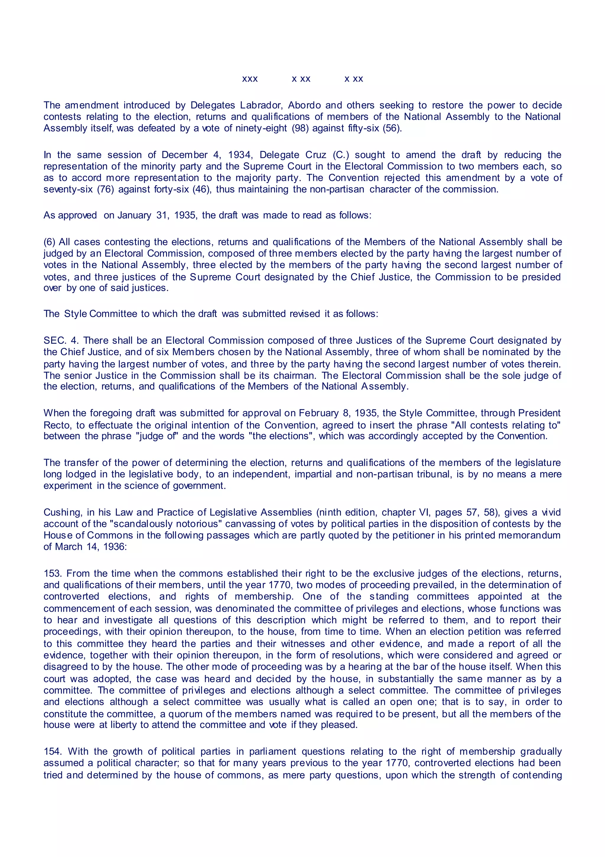 xxx x xx x xx
The amendment introduced by Delegates Labrador, Abordo and others seeking to restore the power to decide
contests relating to the election, returns and qualifications of members of the National Assembly to the National
Assembly itself, was defeated by a vote of ninety-eight (98) against fifty-six (56).
In the same session of December 4, 1934, Delegate Cruz (C.) sought to amend the draft by reducing the
representation of the minority party and the Supreme Court in the Electoral Commission to two members each, so
as to accord more representation to the majority party. The Convention rejected this amendment by a vote of
seventy-six (76) against forty-six (46), thus maintaining the non-partisan character of the commission.
As approved on January 31, 1935, the draft was made to read as follows:
(6) All cases contesting the elections, returns and qualifications of the Members of the National Assembly shall be
judged by an Electoral Commission, composed of three members elected by the party having the largest number of
votes in the National Assembly, three elected by the members of the party having the second largest number of
votes, and three justices of the Supreme Court designated by the Chief Justice, the Commission to be presided
over by one of said justices.
The Style Committee to which the draft was submitted revised it as follows:
SEC. 4. There shall be an Electoral Commission composed of three Justices of the Supreme Court designated by
the Chief Justice, and of six Members chosen by the National Assembly, three of whom shall be nominated by the
party having the largest number of votes, and three by the party having the second largest number of votes therein.
The senior Justice in the Commission shall be its chairman. The Electoral Commission shall be the sole judge of
the election, returns, and qualifications of the Members of the National Assembly.
When the foregoing draft was submitted for approval on February 8, 1935, the Style Committee, through President
Recto, to effectuate the original intention of the Convention, agreed to insert the phrase "All contests relating to"
between the phrase "judge of" and the words "the elections", which was accordingly accepted by the Convention.
The transfer of the power of determining the election, returns and qualifications of the members of the legislature
long lodged in the legislative body, to an independent, impartial and non-partisan tribunal, is by no means a mere
experiment in the science of government.
Cushing, in his Law and Practice of Legislative Assemblies (ninth edition, chapter VI, pages 57, 58), gives a vivid
account of the "scandalously notorious" canvassing of votes by political parties in the disposition of contests by the
House of Commons in the following passages which are partly quoted by the petitioner in his printed memorandum
of March 14, 1936:
153. From the time when the commons established their right to be the exclusive judges of the elections, returns,
and qualifications of their members, until the year 1770, two modes of proceeding prevailed, in the determination of
controverted elections, and rights of membership. One of the standing committees appointed at the
commencement of each session, was denominated the committee of privileges and elections, whose functions was
to hear and investigate all questions of this description which might be referred to them, and to report their
proceedings, with their opinion thereupon, to the house, from time to time. When an election petition was referred
to this committee they heard the parties and their witnesses and other evidence, and made a report of all the
evidence, together with their opinion thereupon, in the form of resolutions, which were considered and agreed or
disagreed to by the house. The other mode of proceeding was by a hearing at the bar of the house itself. When this
court was adopted, the case was heard and decided by the house, in substantially the same manner as by a
committee. The committee of privileges and elections although a select committee. The committee of privileges
and elections although a select committee was usually what is called an open one; that is to say, in order to
constitute the committee, a quorum of the members named was required to be present, but all the members of the
house were at liberty to attend the committee and vote if they pleased.
154. With the growth of political parties in parliament questions relating to the right of membership gradually
assumed a political character; so that for many years previous to the year 1770, controverted elections had been
tried and determined by the house of commons, as mere party questions, upon which the strength of contending
 
