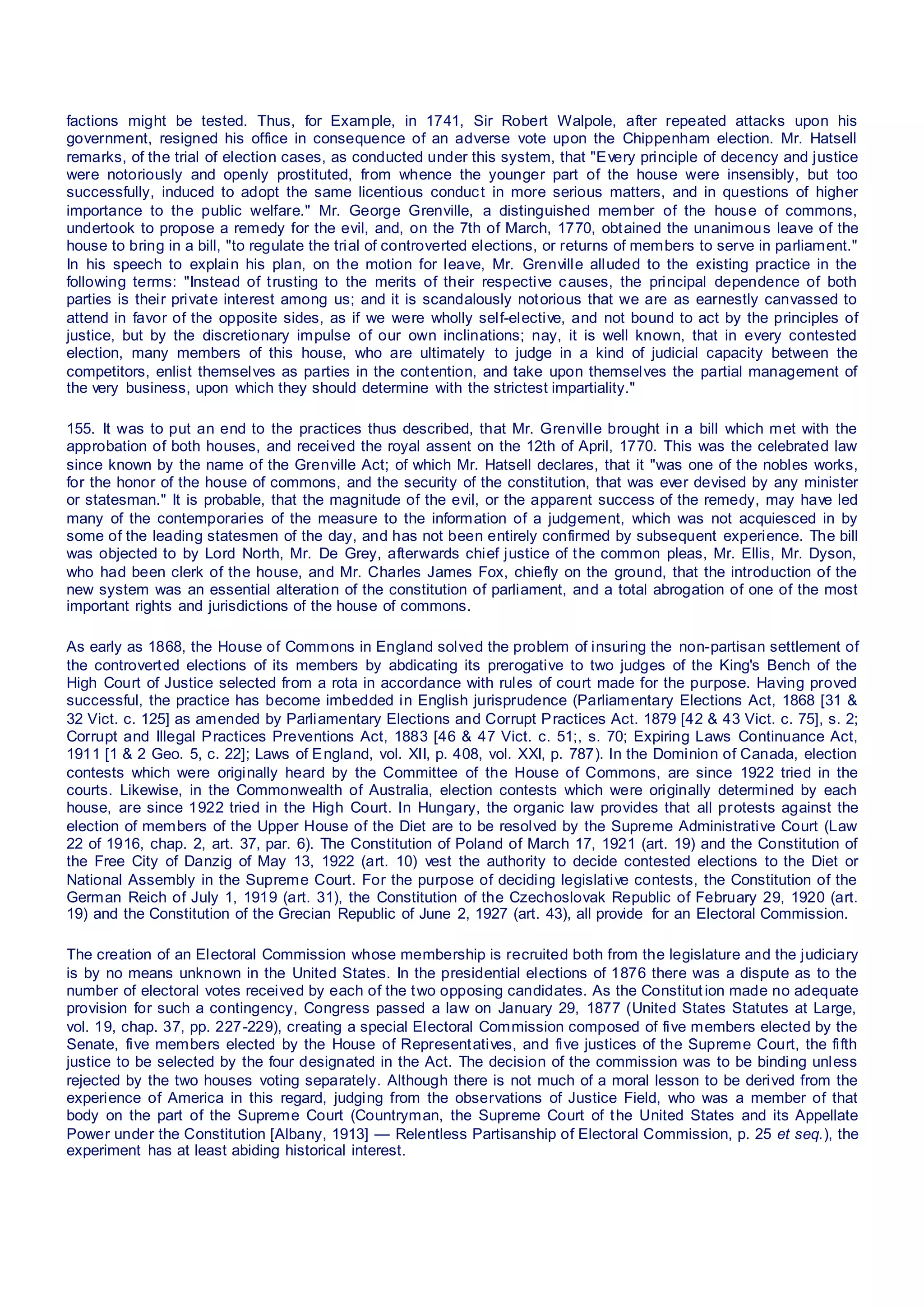 factions might be tested. Thus, for Example, in 1741, Sir Robert Walpole, after repeated attacks upon his
government, resigned his office in consequence of an adverse vote upon the Chippenham election. Mr. Hatsell
remarks, of the trial of election cases, as conducted under this system, that "Every principle of decency and justice
were notoriously and openly prostituted, from whence the younger part of the house were insensibly, but too
successfully, induced to adopt the same licentious conduct in more serious matters, and in questions of higher
importance to the public welfare." Mr. George Grenville, a distinguished member of the house of commons,
undertook to propose a remedy for the evil, and, on the 7th of March, 1770, obtained the unanimous leave of the
house to bring in a bill, "to regulate the trial of controverted elections, or returns of members to serve in parliament."
In his speech to explain his plan, on the motion for leave, Mr. Grenville alluded to the existing practice in the
following terms: "Instead of trusting to the merits of their respective causes, the principal dependence of both
parties is their private interest among us; and it is scandalously notorious that we are as earnestly canvassed to
attend in favor of the opposite sides, as if we were wholly self-elective, and not bound to act by the principles of
justice, but by the discretionary impulse of our own inclinations; nay, it is well known, that in every contested
election, many members of this house, who are ultimately to judge in a kind of judicial capacity between the
competitors, enlist themselves as parties in the contention, and take upon themselves the partial management of
the very business, upon which they should determine with the strictest impartiality."
155. It was to put an end to the practices thus described, that Mr. Grenville brought in a bill which met with the
approbation of both houses, and received the royal assent on the 12th of April, 1770. This was the celebrated law
since known by the name of the Grenville Act; of which Mr. Hatsell declares, that it "was one of the nobles works,
for the honor of the house of commons, and the security of the constitution, that was ever devised by any minister
or statesman." It is probable, that the magnitude of the evil, or the apparent success of the remedy, may have led
many of the contemporaries of the measure to the information of a judgement, which was not acquiesced in by
some of the leading statesmen of the day, and has not been entirely confirmed by subsequent experience. The bill
was objected to by Lord North, Mr. De Grey, afterwards chief justice of the common pleas, Mr. Ellis, Mr. Dyson,
who had been clerk of the house, and Mr. Charles James Fox, chiefly on the ground, that the introduction of the
new system was an essential alteration of the constitution of parliament, and a total abrogation of one of the most
important rights and jurisdictions of the house of commons.
As early as 1868, the House of Commons in England solved the problem of insuring the non-partisan settlement of
the controverted elections of its members by abdicating its prerogative to two judges of the King's Bench of the
High Court of Justice selected from a rota in accordance with rules of court made for the purpose. Having proved
successful, the practice has become imbedded in English jurisprudence (Parliamentary Elections Act, 1868 [31 &
32 Vict. c. 125] as amended by Parliamentary Elections and Corrupt Practices Act. 1879 [42 & 43 Vict. c. 75], s. 2;
Corrupt and Illegal Practices Preventions Act, 1883 [46 & 47 Vict. c. 51;, s. 70; Expiring Laws Continuance Act,
1911 [1 & 2 Geo. 5, c. 22]; Laws of England, vol. XII, p. 408, vol. XXI, p. 787). In the Dominion of Canada, election
contests which were originally heard by the Committee of the House of Commons, are since 1922 tried in the
courts. Likewise, in the Commonwealth of Australia, election contests which were originally determined by each
house, are since 1922 tried in the High Court. In Hungary, the organic law provides that all protests against the
election of members of the Upper House of the Diet are to be resolved by the Supreme Administrative Court (Law
22 of 1916, chap. 2, art. 37, par. 6). The Constitution of Poland of March 17, 1921 (art. 19) and the Constitution of
the Free City of Danzig of May 13, 1922 (art. 10) vest the authority to decide contested elections to the Diet or
National Assembly in the Supreme Court. For the purpose of deciding legislative contests, the Constitution of the
German Reich of July 1, 1919 (art. 31), the Constitution of the Czechoslovak Republic of February 29, 1920 (art.
19) and the Constitution of the Grecian Republic of June 2, 1927 (art. 43), all provide for an Electoral Commission.
The creation of an Electoral Commission whose membership is recruited both from the legislature and the judiciary
is by no means unknown in the United States. In the presidential elections of 1876 there was a dispute as to the
number of electoral votes received by each of the two opposing candidates. As the Constitution made no adequate
provision for such a contingency, Congress passed a law on January 29, 1877 (United States Statutes at Large,
vol. 19, chap. 37, pp. 227-229), creating a special Electoral Commission composed of five members elected by the
Senate, five members elected by the House of Representatives, and five justices of the Supreme Court, the fifth
justice to be selected by the four designated in the Act. The decision of the commission was to be binding unless
rejected by the two houses voting separately. Although there is not much of a moral lesson to be derived from the
experience of America in this regard, judging from the observations of Justice Field, who was a member of that
body on the part of the Supreme Court (Countryman, the Supreme Court of the United States and its Appellate
Power under the Constitution [Albany, 1913] — Relentless Partisanship of Electoral Commission, p. 25 et seq.), the
experiment has at least abiding historical interest.
 